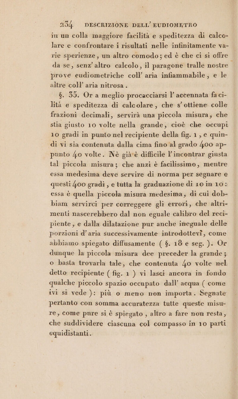 in un colla maggiore facilità e speditezza di calco- lare e confrontare i risultati nelle infinitamente va- rie sperienze, un altro comodo; ed è che ci sì offre da se, senz’ altro calcolo, il paragone tralle nostre i prove eudiometriche coll aria infiammabile, e le altre coll aria nitrosa . $. 35. Or a meglio procacciarsi 1’ accennata fa ci- lità e speditezza di calcolare, che s’ ottiene colle frazioni decimali, servirà una piccola misura; che stia giusto 10 volte nella grande; cioè che occupi 10 gradi in punto nel recipiente della fig. 1, e quin- di vi sia contenuta dalla cima fino al grado 400 ap- punto 40 volte. Nè già-è difficile l’incontrar giusta tal piccola misura; che anzi è facilissimo, mentre essa medesima deve servire di norma per segnare e questi 400 gradi , e tutta la graduazione di 10 in 10: essa è quella piccola misura medesima, di cui dob- biam servirci per correggere gli errori, che altri- menti nascerebbero dal non eguale calibro del reci- piente , e dalla dilatazione pur anche imeguale delle porzioni d’ aria successivamente introdottevî, come abbiamo spiegato diffusamente ( $. 18 e seg. ). Or dunque la piccola misura dee preceder la grande ; o basta trovarla tale, che contenuta 40 volte nel detto: recipiente ( fig. 1 ) vi lasci ancora in fondo qualche piccolo spazio occupato dall’ acqua ( come ivi st vede ): più o meno non importa. Segnate pertanto con somma accuratezza tutte queste misu- re, come pnre si è spiegato , altro a fare non resta, che suddividere ciascuna col compasso in 10 parti equidistanti.