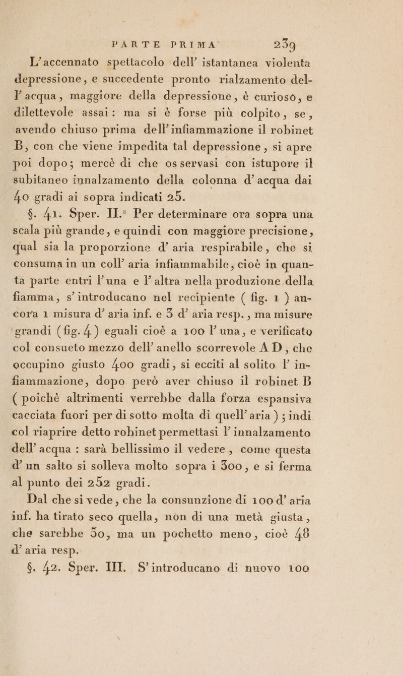 L'accennato spettacolo dell’ istantanea violenta depressione, e succedente pronto rialzamento del- l’acqua, maggiore della depressione, è curioso, e dilettevole assai: ma si è forse più colpito, se, avendo chiuso prima dell’infiammazione il robinet B, con che viene impedita tal depressione , si apre poi dopo; mercè di che osservasi con istupore il subitaneo innalzamento della colonna d’acqua dai 4o gradi ai sopra indicati 25. $. 41. Sper. II. Per determinare ora sopra una scala più grande, e quindi con maggiore precisione, qual sia la proporzione d’ aria respirabile, che si consuma în un coll’ aria infiammabile, cioè in quan- ta parte entri l'una e V altra nella produzione della fiamma, s'introducano nel recipiente ( fig. 1 ) an- cora 1 misura d' aria inf. e 3 d’ aria resp. , ma misure grandi (fig. 4) eguali cioè a 100 l'una, e verificato col consueto mezzo dell’ anello scorrevole A D, che occupino giusto 400 gradi, si ecciti al solito l’ in- fiammazione, dopo però aver chiuso il robinet B ( poichè altrimenti verrebbe dalla forza espansiva cacciata fuori per di sotto molta di quell’aria ) ; indi col riaprire detto robinet permettasi l’ innalzamento dell’ acqua : sarà bellissimo il vedere, come questa d’ un salto si solleva molto sopra i 300, e si ferma al punto dei 252 gradi. Dal che si vede, che la consunzione di 100 d’ aria inf. ha tirato seco quella, non di una metà giusta, che sarebbe do, ma un pochetto meno, cioè 48 d’ aria resp. $. 42. Sper. III S'introducano di nuovo 100