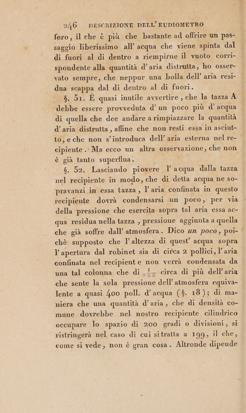 foro, il che è più che bastante ad offrire un pas- saggio liberissimo all’ acqua che viene spinta dal di fuori al di dentro a riempirne il vuoto corri- | spondente alla quantità d’aria distrutta, ho osser- vato sempre, che neppur una bolla dell’ aria resi- dua scappa dal di dentro al di fuori. | Da. È quasi inutile avvertire, che la tazza A debbe essere provveduta d’ un poco più d’ acqua di quella che dee andare a rimpiazzare la quantità d’aria distrutta , affine che non resti essa in asciut- to, e che non s’introduca dell’ aria esterna nel re- cipiente .' Ma ecco un altra osservazione, che non è già tanto superflua. ! $. 52. Lasciando piovere Y acqua dalla tazza nel recipiente in modo, che di detta acqua ne so- pravanzi in essa tazza, l’aria confinata in questo recipiente dovrà condensarsi un poco, per via della pressione che esercita sopra tal aria essa ac- qua residua nella tazza , pressione aggiunta a quella che già soffre dall’ atmosfera. Dico 42 poco, poi- chè supposto che 1’ altezza di quest’ acqua sopra v apertura dal robinet sia di citca 2 pollici, l’ aria confinata nel recipiente non verrà condensata da una tal colonna che di ,2- circa di più dell’aria che sente la sola pressione dell’ atmosfera equiva- lente a quasi 400 poll. d’ acqua ($. 18); di ma- niera che una quantità d’aria, che di densità co- mune dovrebbe nel nostro recipiente cilindrico occupare lo spazio di 200 gradi o divisioni, si ristringerà nel caso di cui sitratta a 199, il che, come si vede, non è gran cosa. Altronde dipende