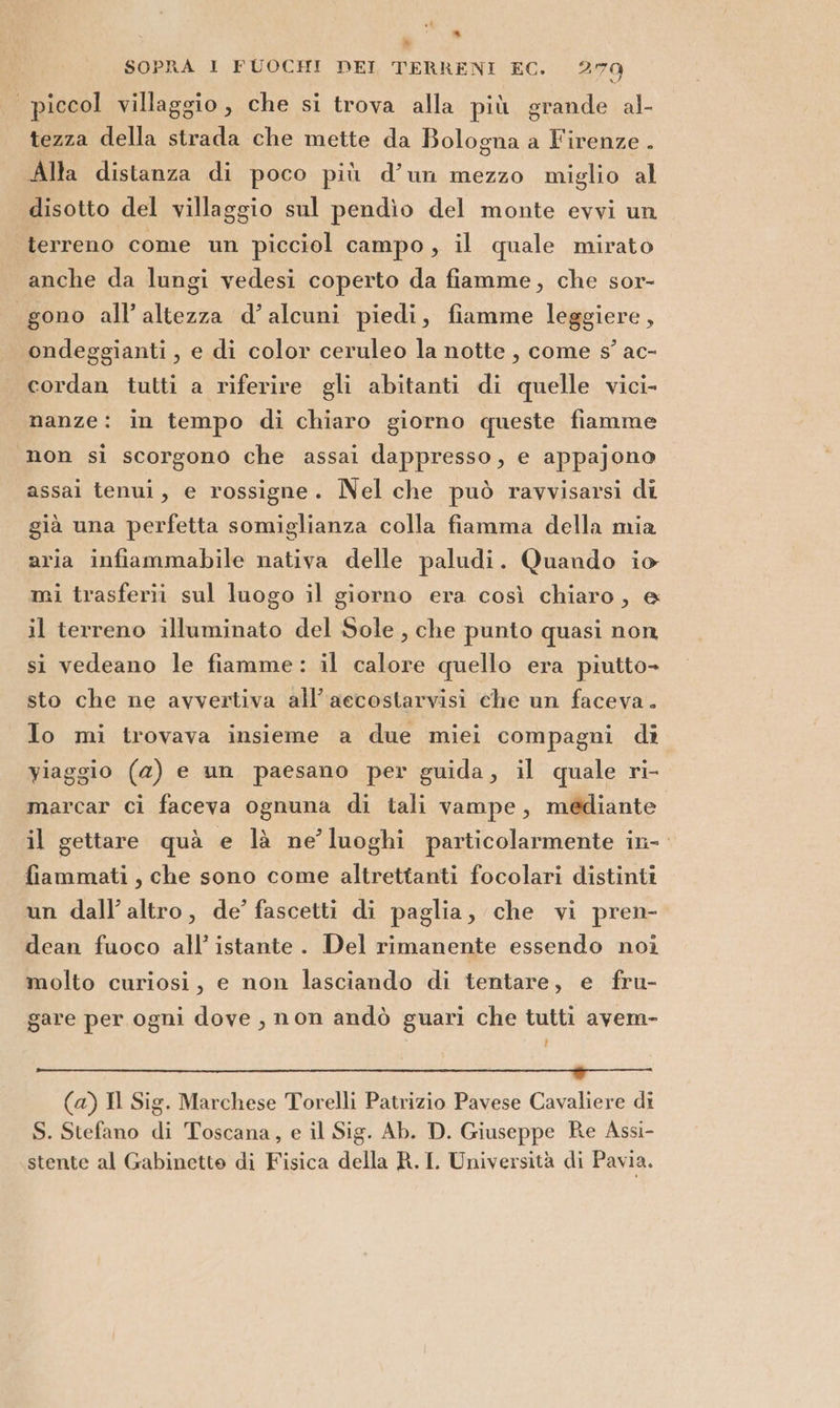 » a SOPRA I FUOCHI! DEI TERRENI EC. 270 piccol villaggio, che si trova alla più grande al- tezza della strada che mette da Bologna a Firenze . Alla distanza di poco più d’un mezzo miglio al disotto del villaggio sul pendìo del monte evvi un terreno come un picciol campo, il quale mirato anche da lungi vedesi coperto da fiamme, che sor- gono all’altezza d’alcuni piedi, fiamme leggiere, ondeggianti , e di color ceruleo la notte, come s’ ac- cordan tutti a riferire gli abitanti di quelle vici- nanze: in tempo di chiaro giorno queste fiamme ‘non si scorgono che assai dappresso, e appajono assai tenui, e rossigne. Nel che può ravvisarsi di già una perfetta somiglianza colla fiamma della mia aria infiammabile nativa delle paludi. Quando io mi trasferii sul luogo il giorno era così chiaro, @ il terreno illuminato del Sole, che punto quasi non si vedeano le fiamme: il calore quello era piutto- sto che ne avvertiva all’ accostarvisi che un faceva. Io mi trovava insieme a due miei compagni di viaggio (a) e un paesano per guida, il quale ri- marcar ci faceva ognuna di tali vampe, médiante. il gettare quà e là ne’ luoghi particolarmente in- fiammati , che sono come altrettanti focolari distinti un dall’ altro, de’ fascetti di paglia, che vi pren- dean fuoco all’ istante. Del rimanente essendo noi molto curiosi, e non lasciando di tentare, e fru- gare per ogni dove , non andò guari che tutti avem- ER, i O ii i (a) Il Sig. Marchese Torelli Patrizio Pavese Cavaliere di S. Stefano di Toscana, e il Sig. Ab. D. Giuseppe Re Assi- stente al Gabinetto di Fisica della R.I Università di Pavia.