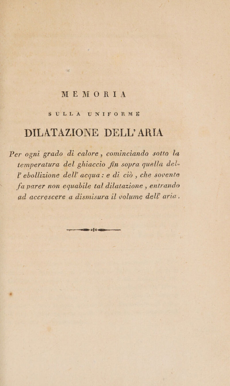 MEMORIA SULLA UNIFORME DILATAZIONE DELL'ARIA Per ogni grado di calore, cominciando sotto la temperatura del ghiaccio fin sopra quella del. P ebollizione dell’ acqua: e di ciò , che sovente fa parer non equabile tal dilatazione , entrando ad accrescere a dismisura il volume dell’ aria ,