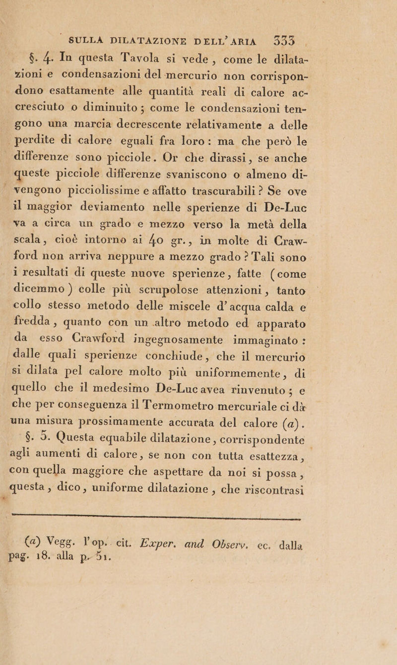 $. 4. In questa Tavola si vede, come le dilata- ‘zioni e condensazioni del mercurio non corrispon- dono esattamente alle quantità reali di calore ac- cresciuto o diminuito ; come le condensazioni ten- gono una marcia decrescente relativamente a delle | perdite di calore eguali fra loro: ma che però le differenze sono picciole. Or che dirassi, se anche queste picciole differenze svaniscono o almeno di- | vengono picciolissime e affatto trascurabili ? Se ove il maggior deviamento nelle sperienze di De-Luc va a circa un grado e mezzo verso la metà della scala, cioè intorno ai 40 gr., in molte di Craw- ford non arriva neppure a mezzo grado ? Tali sono. i resultati di queste nuove sperienze, fatte (come dicemmo ) colle più scrupolose attenzioni, tanto collo stesso metodo delle miscele d’ acqua calda e fredda, quanto con un altro metodo ed apparato da esso Crawford ingegnosamente immaginato : dalle quali sperienze conchiude, che il mercurio si dilata pel calore molto più uniformemente, di quello che il medesimo De-Luc avea rinvenuto ; e che per conseguenza il Termometro mercuriale ci dà una misura prossimamente accurata del calore (0) $. 5. Questa equabile dilatazione, corrispondente | agli aumenti di calore, se non con tutta esattezza, con quella maggiore che aspettare da noi si possa, questa , dico, uniforme dilatazione , che riscontrasi ___—_——_———r——_ r—— _———1—@uiqiumim@ anime (a) Vegg. l’op. cit. Exper. and Observ. ec. dalla pag. 18. alla p.51.