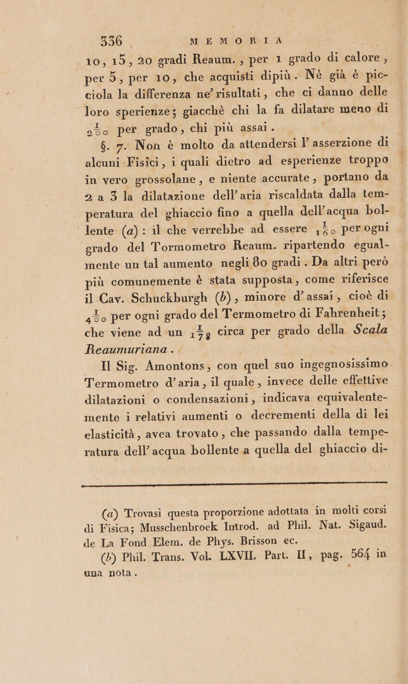 10, 15, 20 gradi Reaum. , per 1 grado di calore , per 5, per 10; che acquisti dipiù. Nè già è pio- ciola la differenza ne risultati, che ci danno delle loro sperienze; giacchè chi la fa dilatare meno di o5o per grado, chi più assai. $. 7. Non è molto da attendersi | asserzione di alcuni Fisici, i quali dietro ad esperienze troppo in vero grossolane, e niente accurate, portano da 2 a 3 la dilatazione dell’aria riscaldata dalla tem- peratura del ghiaccio fino a quella dell’acqua bol- lente (a): il che verrebbe ad essere ,7o per ogni grado del Tormometro Reaum. ripartendo egual- mente un tal aumento negli 80 gradi . Da altri però iù comunemente è stata supposta, come riferisce il Cav. Schuckburgh (5); minore d’assai, cioè di 430 per ogni grado del Termometro di Fahrenheit; che viene ad un 17g circa per grado della Scala Reaumuriana . Il Sig. Amontons, con quel suo ingegnosissimo Termometro d’aria, il quale, invece delle effettive dilatazioni o condensazioni, indicava equivalente- mente i relativi aumenti o decrementi della di lei elasticità, avea trovato , che passando dalla tempe- ratura dell’acqua bollente a quella del ghiaccio di- -————È@m.Em@@«AS\2 xk 2CkCEn {opaca s ergono vii (a) Trovasi questa proporzione adottata in molti corsi di Fisica; Musschenbroek Introd. ad Phil. Nat. Sigaud. de La Fond Elem. de Phys. Brisson ec. (5) Phil. Trans. Vol. LXVII. Part. II, pag. 564 in una nota.