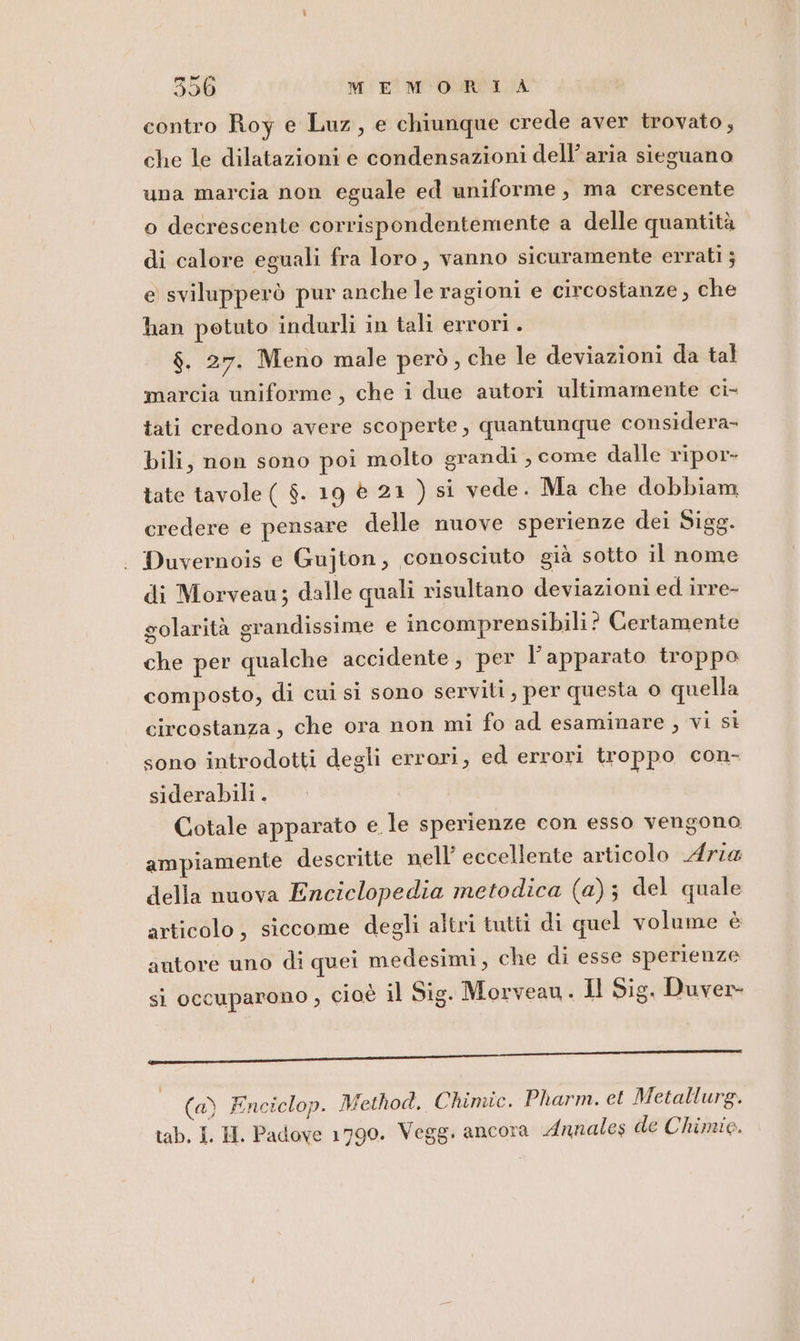 contro Roy e Luz, e chiunque crede aver trovato, che le dilatazioni e condensazioni dell’aria sieguano una marcia non eguale ed uniforme, ma crescente o decrescente corrispondentemente a delle quantità di calore eguali fra loro, vanno sicuramente errati ; e svilupperò pur anche le ragioni e circostanze, che han potuto indurli in tali errori . $. 27. Meno male però, che le deviazioni da tal marcia uniforme, che i due autori ultimamente ci- tati credono avere scoperte, quantunque considera- bili, non sono poi molto grandi , come dalle ripor- tate tavole ( $. 19 è 21 ) si vede. Ma che dobbiam credere e pensare delle nuove sperienze dei Sigg. Duvernois e Gujton, conosciuto già sotto il nome di Morveau; dalle quali risultano deviazioni ed irre- golarità grandissime e incomprensibili? Certamente che per qualche accidente, per l'apparato troppo composto, di cui si sono serviti, per questa 0 quella circostanza, che ora non mi fo ad esaminare , vi si sono introdotti degli errori, ed errori troppo con- siderabili . Cotale apparato e le sperienze con esso vengono ampiamente descritte nell’ eccellente articolo Aria della nuova Enciclopedia metodica (a); del quale articolo, siccome degli altri tutti di quel volume è autore uno di quei medesimi, che di esse sperienze si occuparono , cioè il Sig. Morveau. Il Sig. Duver- lille TI (a) Enciclop. Method. Chimic. Pharm. et Metallurg.