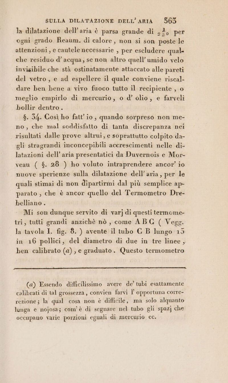 la dilatazione dell’aria è parsa grande di dust per ogni grado Reaum. di calore, non si son poste le attenzioni, e cautele necessarie , per escludere qual. che residuo d’ acqua, se non altro quell’umido velo invisibile che stà ostinatamente attaccato alle pareti del vetro, e ad espellere il quale conviene riscal- dare ben bene a vivo fuoco tutto il recipiente 3,0 meglio empirlo di mercurio, o d’ olio, e farveli bollir dentro. $. 34. Così ho fatt’io; quando sorpreso non me- no, che mal soddisfatto di tanta discrepanza nei risultati dalle prove altrui, e soprattutto colpito da- gli stragrandi inconcepibili acerescimenti nelle di- latazioni dell’ aria presentatici da Duvernois e Mor- veau ( $. 28 ) ho voluto intraprendere ancor’ io nuove sperienze sulla dilatazione dell’aria, per le quali stimai di non dipartirmi dal più semplice ap- parato , che è ancor quello del Termometro Dre- belliano . Mi son dunque servito di var] di questi termome- tri, tutti grandi anzichè nò , come ABG ( Vegg. la tavola I. fig. 8. ) avente il tubo C B lungo 15 in 16 pollici, del diametro di due in tre linee , ben calibrato (a), e graduato. Questo termometro (a) Essendo difficilissimo avere de’ tubi esattamente calibrati di tal grossezza, convien farvi opportuna corre- rezione; la qual cosa non è difficile, ma solo alquanto lunga e nojosa; com'è di segnare nel tubo gli spazj che occupano varie porzioni eguali di mercurio cc.