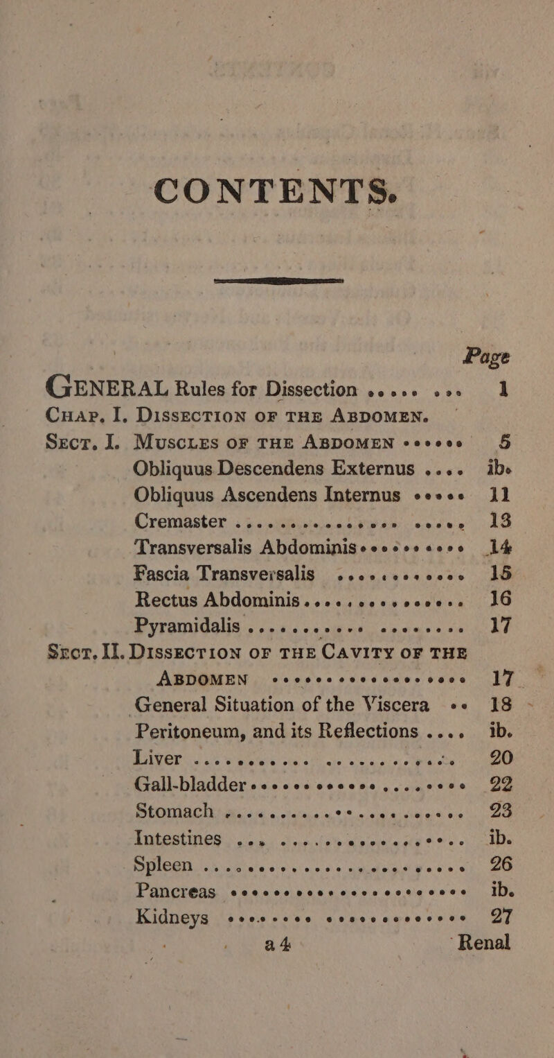 CONTENTS. GENERAL Rules for Dissection s.+++ «os Cuap, I, DissecTIon oF THE ABDOMEN. Sect, I. Muscies oF THE ABDOMEN +eeeee Obliquus Descendens Externus .... Obliquus Ascendens Internus «e+«+ Cremaster i jsnieieieiniea be dw ce see Transversalis Abdominiseeesss «oes Fascia Transversalis ..ccceosccee Rectus Abdominis.....ccesecee: MVP ANUOGNA 5 + 9:45 oe Mikmic a ecmes oe Srot. II. DissEcTion OF THE Cavity OF THE ABDOMEN) cccececcvccses voce General Situation of the Viscera «+ Peritoneum, and its Reflections .... th ee Peri eS BASED petite open be StOMACHY aa's a 0, oreta,0 « Tee Pan re ee eT a Be AA Ee PCM lodisia o-sy\e ne = amelie voces Pancreas SCHCCHO ROCHE OCHOL OHH ASHES Kidneys @oerereee C6O8SH CFE Oe 1 26 ib. 27