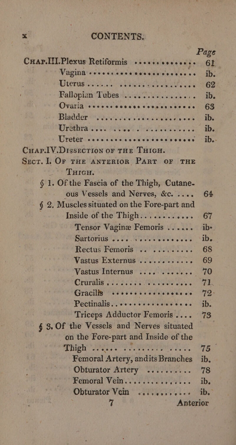 Page CuaAp.II.Plexus Retiformis +2... cccees oe 6F Movinatsehs cp lncambewdineaes as ib. Wer ake here eS Ba oct Se Fallopian Tubes.) we ssc e ees ib. Ovaria soccer cocccccccccsvcesce 63 Bladder less vs Bae eale Oe weld Uo 1 UU rethita oe Bet, ee FS OR ae Uretersscisic coe siicckd &lt;eeiicscieoese °iD,- Cuap.1V.DissecTIOoN OF THE THIGH. Sect. ]. OF THE ANTERIOR PART OF THE tren, § 1. Of the Fascia of the Thigh, Cutane- ous Vessels and Nerves, &amp;c. .... 64 - § 2, Muscles situated on the Fore-part and Inside of the Thigh........ ees GE Tensor Vagine Femoris ...... ibs SRTEOTIUS os SSC Se is eee | IDs Rectus Femoris ..0 2... 2.6. 68 Vastus Externus ............ 69 Vastus'Internus*. 230.44... FO Orirdiig pi sees2s ROMER TS “71. Gracilis ce cesccceccesocece § 72- Pectinalis..ceccccccvccccecee jh, Triceps Adductor Femoris.... 73 § 3. Of the Vessels and Nerves situated aN on the Fore-part and Inside of the high! oeeee es es 75 Femoral. Artery, dndkits Bikiahss ib. Obturator Artery .......... 78 Femoral Vein........ Vr. ID Obturator’ Vem Ses. abe