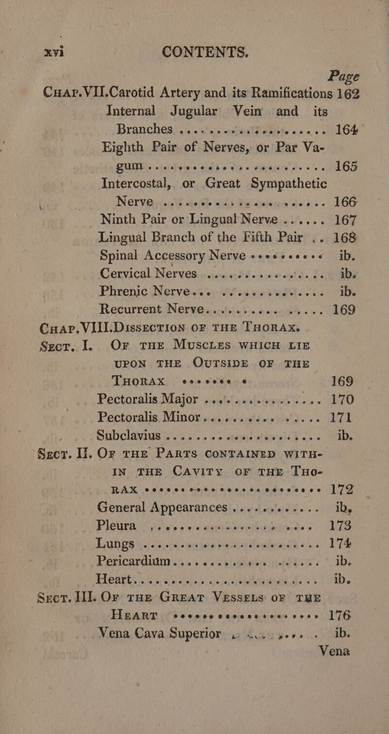 Page Internal Jugular Vein and_ its Branches, ....%s+ «js Fnbte - 164 Eighth Pair of Nerves, or Par Ve ZUM oso.) wa Gibb o Ure» dents’ o's 165 Intercostal, or Great Soapcthens Merve niin sath ses Gis Sevua'de a: DOG Lingual Branch of the Fifth Pair .. 168 Spinal Accessory Nerve s+eeseee+s ib, Cervical Nerves .....eeeeeeee.e+ ibs Phrenic Nervess 5:0 sae PRs 8 ib. Recurrent Nerve........0.0+ esse 169 Or THE MUSCLES WHICH LIE UPON THE OUTSIDE OF THE THORAK eeesese e 169 Pectoralis Major ...'.......... Lie EO Pectoxalis, Minor sei, 56scidewyie'd. + 271 Subelavaws ss ose eb mewmentda sib les ib. Or THE PARTS CONTAINED WITH- IN THE CAVITY OF THE THeo- RAK eeocecese rere rcovevse coeevene 172 General Appearances ...... po ib. Pleura | p:+ eee oisjs ben lans siicmdee LTS Lungs .... +4. db Pelnerlwainined + 174 Pericardium....... ui sphaiben ig hLS G's ib. BRB arts ois) Saints) sais oierebrandtdd. vs ib. HEART ©8208 0O OHHH FOO% OHS 176 Vena Cava Superior wc. sere. ib. Ge Vena