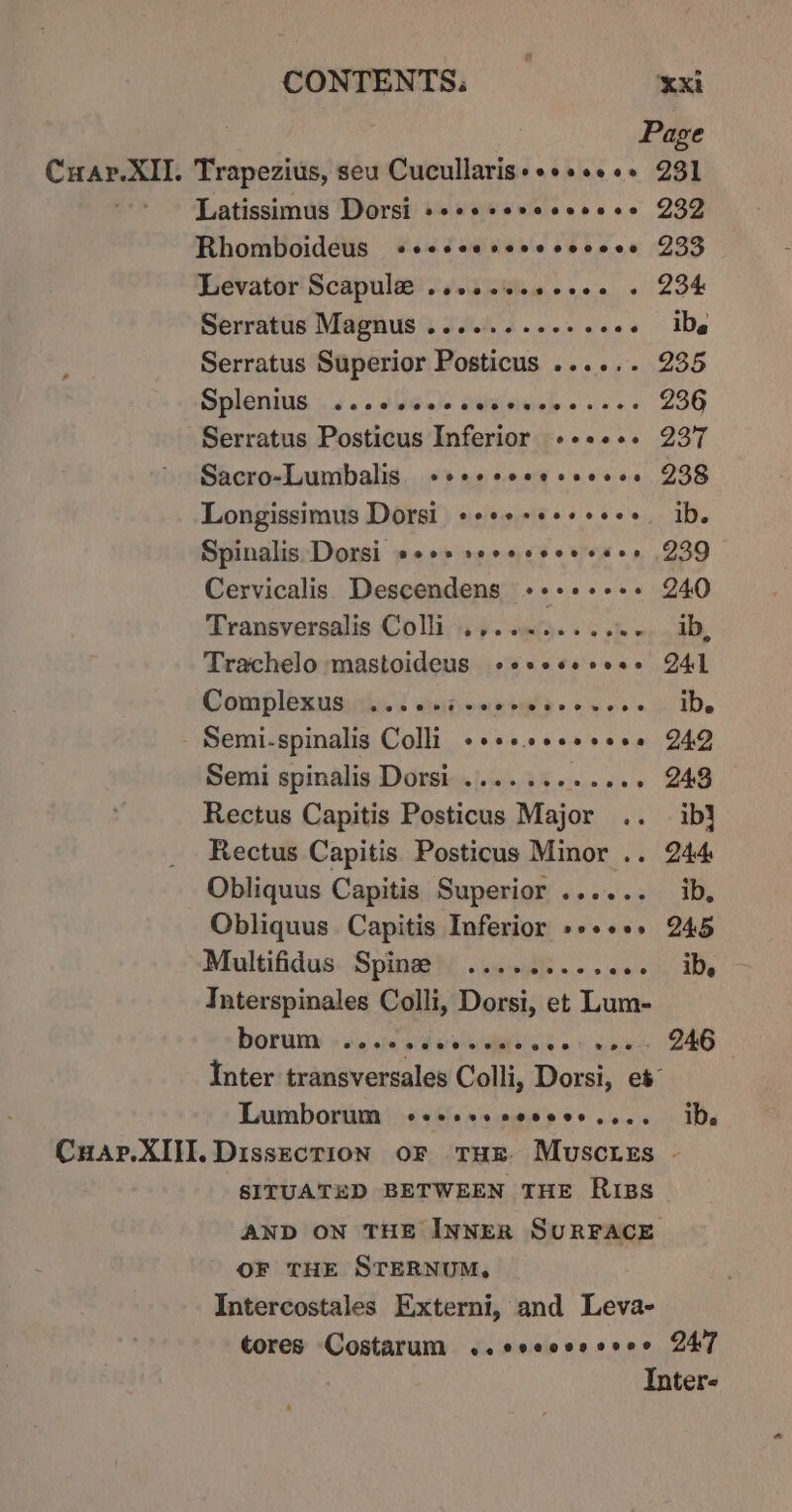 Page ari sam Trapezius, seu Cucullaris+++sse++ 231 Latissimus Dorsi +++e+svccesese 232 RhomboideuS «ceccesceecvceee 235 Levator Scapule .sessseeceee « 234 Serratus Magnus ........2+200+ De Serratus Superior Posticus ...... 235 Splenius so. slaw Laivisisiele ves L3G Serratus Posticus Inferior -++e+. 237 Sacro-Lumbalis +se+sseesseees 238 Longissimus Dorsi ++++++++++++. ib. Spinalis Dorsi e+++ seeeseeesses 239 Cervicalis Descendens -+++-+--+ 240 Transversalis Coli ., Trachelo mastoideus ocsesecess M4] Complemuaiiisd sahennigs oso ibe Semi-spinalig Colli +essseeeseee 249 Semi spinalis Dorsi ....... seaiie ee Rectus Capitis Posticus Major .. ib} Rectus Capitis Posticus Minor .. 244 Obliquus Capitis Superior ...... ib, Obliquus Capitis Inferior »»+++. 245 Multifidus Spine ......... awietn Me Interspinales Colli, Dorsi, et Lum- DOrUny + Jigs sfe gi asics « ¥ cose, DHS Inter transversales Colli, Dorsi, et Lumborum «-esssseceee.... IDs Cuap.XIII. Dissection oF THE Muscres . SITUATED BETWEEN THE Riss AND ON THE INNER SURFACE OF THE STERNUM, Intercostales Externi, and Leva- tores Costarum ..ccccssseee 247 Inter-
