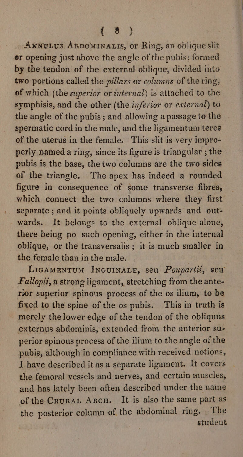 AwNuLv3 ABDOMINALIS, or Ring, an oblique slit er opening just above the angle of the pubis; formed by the tendon of the external oblique, divided into two portions called the pillars or columns of the ring, of which (the superior or internal) is attached to the symphisis, and the other (the inferior or external) to the angle of the pubis ; and allowing a passage to the spermatic cord in the male, and the ligamentum teres of the uterus in the female. This slit is very impro- perly named a ring, since its figure is triangular ; the pubis is the base, the two columns are the two sides of the triangle. The apex has indeed a rounded figure in consequence of some transverse fibres, which connect the two columns where they first separate ; and it points obliquely upwards and out- wards. It belongs to the external oblique alone, there being no such opening, either in the internal oblique, or the transversalis ; it is much smaller in the female than in the male. . LigAMENTUM INGUINALE, seu Poupartii, sew Fallopit, a strong ligament, stretching from the ante- rior superior spinous process of the os ilium, to be fixed to the spine of the os pubis. This in truth is merely the lower edge of the tendon of the obliquus externus abdominis, extended from the anterior su- perior spinous process of the ilium to the angle of the pubis, although in compliance with received notions, I have described it as a separate ligament. It covers the femoral vessels and nerves, and certain muscles, and has lately been often described under the name of the CruraL Arcu. It is also the same part as the posterior column of the abdominal ring. The student