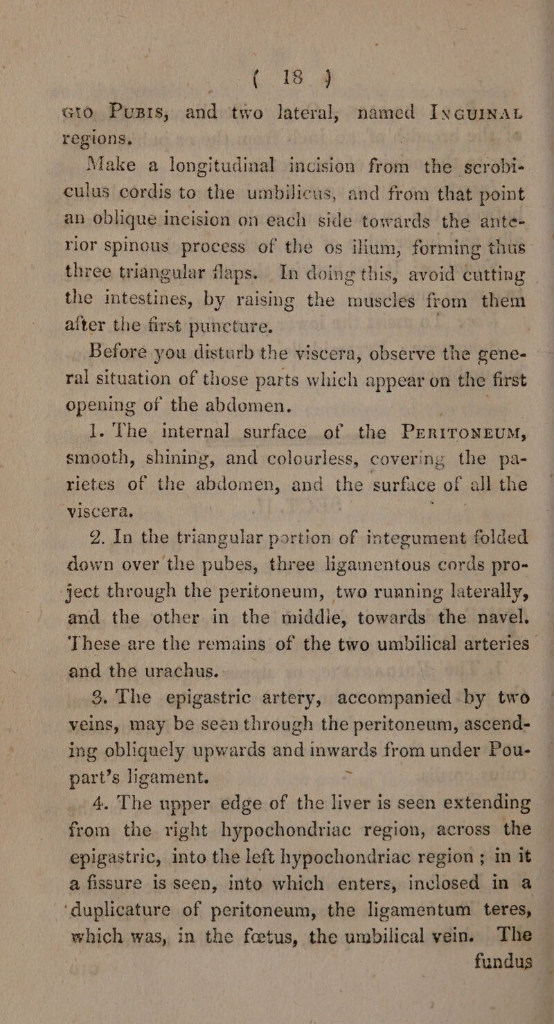 (1B. 4 Gio Puzrs, and two lateral, named Iycuinatb regions, 7 | Make a longitudinal incision from the scrobi- culus cordis to the umbilicus, and from that point an oblique incision on each side towards the ante- rior spinous process of the os ilium, forming thus three triangular Japs. In doing this, avoid cutting the intestines, by raising the muscles from them alter the first puncture. Before you disturb the viscera, observe the gene- ral situation of those parts which appear on the first opening of the abdomen, . | 1. The internal surface. of the PERITONEUM, smooth, shining, and colourless, covering the pa- rietes of the abdomen, and the surface of all the viscera. 1 da 2. In the triangular portion of integument folded down over the pubes, three hgamentous cords pro- ‘ject through the peritoneum, two running laterally, and the other in the middie, towards the navel. These are the remains of the two umbilical arteries and the urachus. 8. The epigastric artery, accompanied by two veins, may be seen through the peritoneum, ascend- ing obliquely upwards and inwards from under Pou- part’s ligament. i 4. The upper edge of the liver is seen extending from the right hypochondriac region, across the epigastric, into the left hypochondriac region ; in it a fissure is seen, into which enters, inclosed in a ‘duplicature of peritoneum, the ligamentum teres, which was, in the feetus, the umbilical vein. The fundus