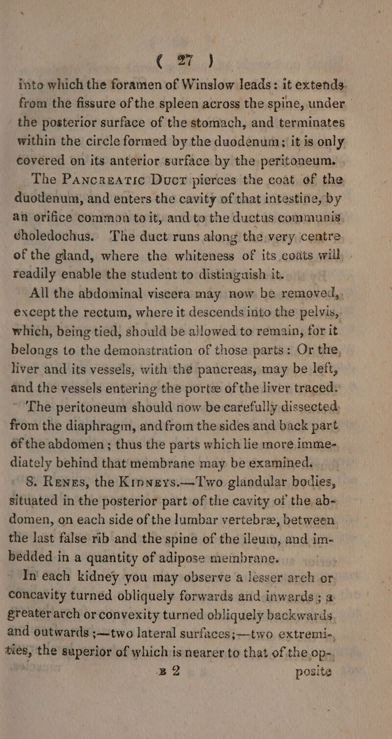 into which the foramen of Winslow leads: it extends. from the fissure of the spleen across the spine, under. the posterior surface of the stomach, and terminates within the circle formed by the duodenum; it is only covered on its anterior surface by the peritoneum. The Pancreatic Duct pierces the coat of the duotlenum, and enters the cavity of that intestine, by an orifice common to it, and to the ductus communis gholedochus. The duct runs along the very. centre of the gland, where the whiteness of its coats will readily enable the student to distinguish it. All the abdominal viscera may now be removed,. except the rectum, where it descends into the pelvis, which, being tied, should be allowed to remain, for it belongs to the demonstration of those parts: Or the, liver and its vessels, with the pancreas, may be left, and the vessels entering the porte of the liver traced: The peritoneum should now be carefully dissected, from the diaphragm, and from the sides and back part of the abdomen ; thus the parts which lie more imme- diately behind that membrane may be examined. 8. Renes, the Kinneys.—Two glandular bodies, situated in the posterior part of the cavity of the ab- domen, on each side of the lumbar vertebra, between the last false rib and the spine of the ileum, and im- bedded in a quantity of adipose membrane. In each kidney you may observe a lesser arch or concavity turned obliquely forwards and inwards; a greater arch or convexity turned obliquely backwards and outwards ;—two lateral surfaces;—two extremi-, ties, the superior of which is nearer to that of the Op-. B2 posite