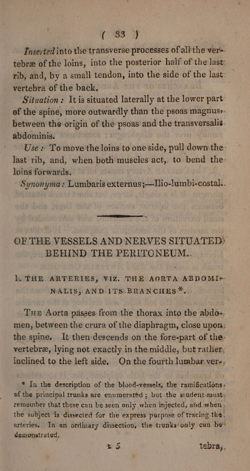 (8 Oy Inserted into the transverse processes of allthe ver». tebre of the loins, into the posterior half of the last: rib, and, by a small tendon, into the side of the last: vertebra of the back. ‘Situation: Itis situated laterally at the ier part: of the spine, more outwardly than the psoas magnuss- between the origin of the psoas and the transversalis. abdominis. Use : To move the loins to one side, pull down:the: last rib, and, when.both muscles act,. to bend the: loins forwards. Synonyma :. Lumbaris externus ;—Tlio-lumbi-costal.. OF THE VESSELS AND NERVES SITUATED? BEHIND THE PERITONEUM... lL, THE. ARTERIES, VIZ. THE AORTA: ABDOMI+- NALIS, AND-ITS. BRANCHES*.. Tue Aorta passes: from the thorax into the abdos. men, between the crura of the diaphragm, close upon: the spine. It then-descends on the fore-part of the: vertebra, lying not exactly in the middle, but rather, inclined to the left side. On the fourth lumbar. ver-, * In the description of the blood-vessels, the ramifications: of the principal trunks are enumeratéd ; but the stadent»musts remeinber that these can be seen only when injected, aid when , the subject is dissected for the express purpose of tracing the. arteries. In an ordinary dissection, the trunks! only can. be’! demonstrated.