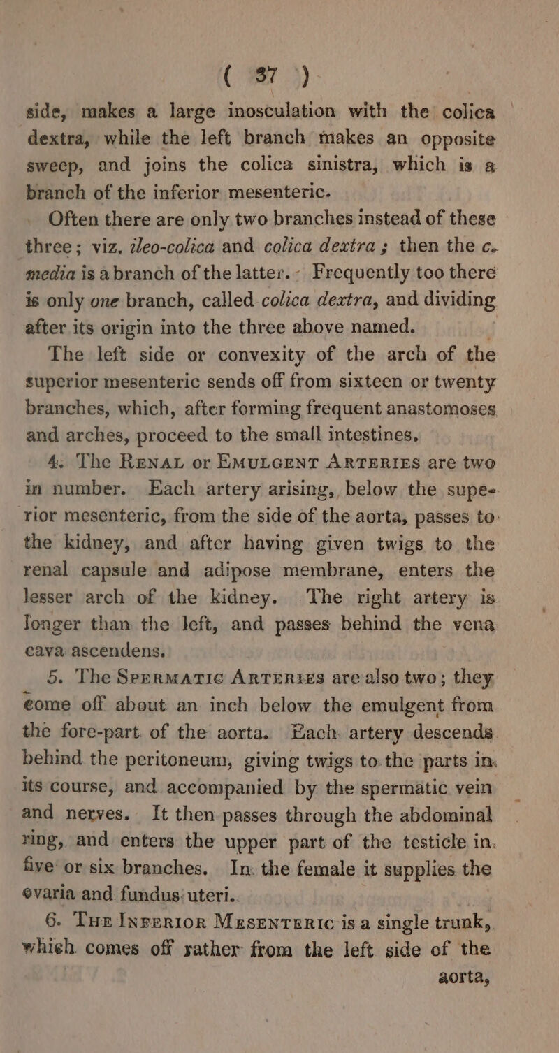 ( #7) side, makes a large inosculation with the colica dextra, while the left branch makes an opposite sweep, and joins the colica sinistra, which is a branch of the inferior mesenteric. Often there are only two branches instead of these three; viz. zleo-colica and colica dextra; then the c. media is abranch of the latter.- Frequently too there is only one branch, called colzca dextra, and dividing after its origin into the three above named. The left side or convexity of the arch of the superior mesenteric sends off from sixteen or twenty branches, which, after forming frequent anastomoses and arches, proceed to the small intestines. 4. The Rena or EMULGENT ARTERIES are two in number. Each artery arising, below the supe-. rior mesenteric, from the side of the aorta, passes to: the kidney, and after having given twigs to the renal capsule and adipose membrane, enters the lesser arch of the kidney. The right artery is Jonger than the left, and passes behind the vena cava ascendens. 5. The Spermaric ARTERIES are also two; they €ome off about an inch below the emulgent from the fore-part. of the aorta. Each. artery descends. behind the peritoneum, giving twigs to. the parts in. its course, and accompanied by the spermatic vein and nerves. It then passes through the abdominal ring, and enters the upper part of the testicle in. five or six branches. In. the female it supplies the evaria and fundus uteri.. 6. Tur Inrerior MESENTERIC is a single trunk, whieh. comes off yather from the left side of the aorta,