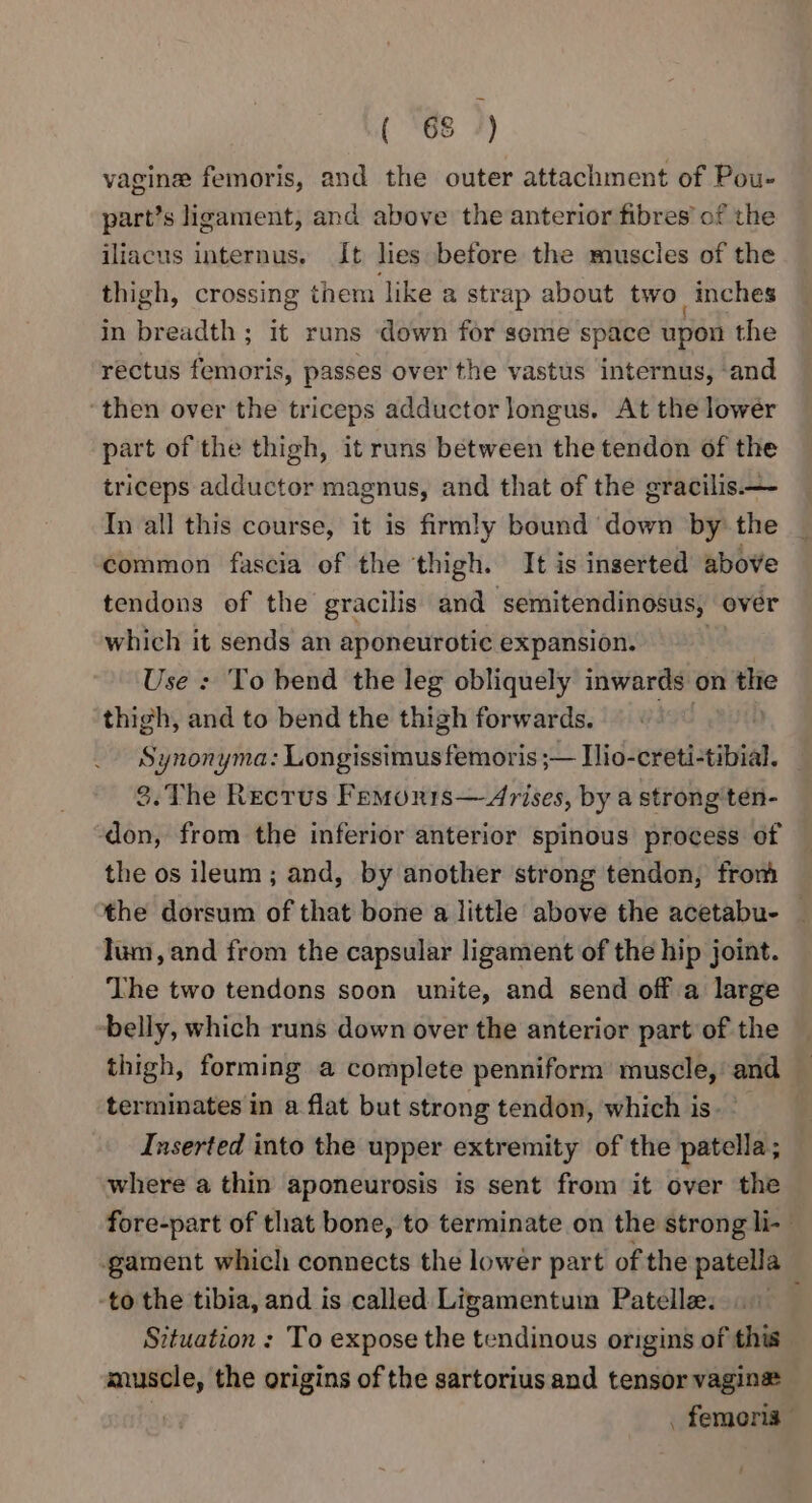 (88 7) vagine femoris, and the outer attachment of Pou- part’s ligament, and above the anterior fibres’ of the iliacus internus. It les before the muscles of the thigh, crossing them like a strap about two inches in breadth ; it runs down for seme space upon the rectus femoris, passes over the vastus internus, and ‘then over the triceps adductor longus. At the lowér part of the thigh, it runs between the tendon of the triceps adductor magnus, and that of the gracilis.—- In all this course, it is firmly bound down by: the common fascia of the thigh. It is inserted above tendons of the gracilis and semitendinosus, over which it sends an aponeurotic expansion. | Use : To bend the leg obliquely inwards on the thigh, and to bend the thigh forwards. dod Synonyma: Longissimus femoris ;— Ilio-creti-tibial. _ 3.The Recrus Femornis—Arises, by a strong'ten- don, from the inferior anterior spinous process of the os ileum ; and, by another strong tendon, from the dorsum of that bone a little above the acetabu- — lum, and from the capsular ligament of the hip joint. The two tendons soon unite, and send off a large belly, which runs down over the anterior part of the thigh, forming a complete penniform muscle, and — terminates in a flat but strong tendon, which is Inserted into the upper extremity of the patella; where a thin aponeurosis is sent from it over the fore-part of that bone, to terminate on the strong li- gament which connects the lower part of the patella -to the tibia, and is called Ligamentum Patelle. Situation : To expose the tendinous origins of this muscle, the origins of the sartorius and tensor vagina u . femoris | ‘