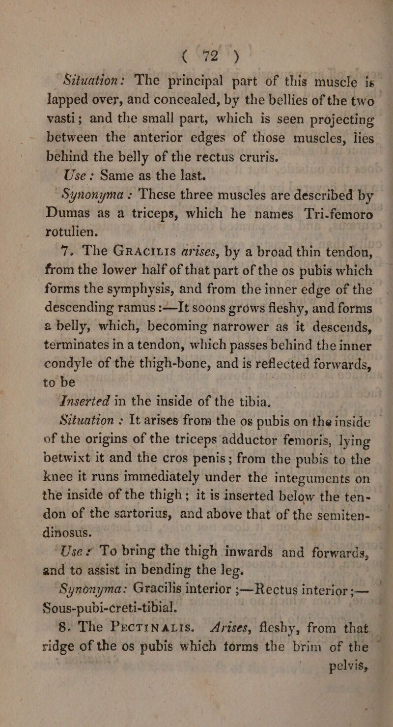 “Sdtuation: The principal part of this muscle is lapped over, and concealed, by the bellies of the two vasti; and the small part, which is seen projecting between the anterior edges of those muscles, lies behind the belly of the rectus cruris. _ Use : Same as the last. Synonyma : These three muscles are described by Dumas as a triceps, which he names Tri-femoro rotulien. 7. The Gractuis arises, by a broad thin tendon, from the lower half of that part of the os pubis which forms the symphysis, and from the inner edge of the descending ramus :—It soons grows fleshy, and forms a belly, which, becoming natrower as it descends, terminates in a tendon, which passes behind the inner condyle of the thigh-bone, and is reflected forwards, to be Inserted in the inside of the tibia. Situation : It arises from the os pubis on the inside — of the origins of the triceps adductor femoris, lying betwixt it and the cros penis; from the pubis to the knee it runs immediately under the integuments on the inside of the thigh; it is inserted below the ten- don of the sartorius, and above that of the semiten- ) dinosus. . User To bring the thigh inwards and forwards, and to assist in bending the leg. Synonyma: Gracilis interior ;—Rectus interior ;— Sous-pubi-creti-tibial. . 8. The PectiNaLis. Arises, fleshy, from that. ridge of the os pubis which torms the brim of the pelvis,