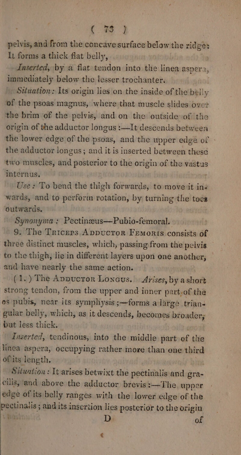 ( pelvis, and from the concave surface below the ridge: It forms a thick flat belly, Inserted, by 2 flat tendon into the linea aspera, immediately below the lesser trochanter. Stuation: Its origin lies on the inside of the belly of the psoas magnus, where that muscle slides over the brim of the pelvis, and on the outside of the origin of the adductor longus :—It descends between the lower edge of the psoas, and the upper edge of the adductor longus; and it is inserted between these two muscles, and posterior to the origin of the vastus internus. . Use: To bend the thigh forwards, to move it in- wards, and to perform rotation, by turning the toes outwards. | ~Synonyma: Peetinzeus—Pubio-femoral. $. The Triceps Appuctor Fremonris consists of three distinct muscles, which, passing from the pelvis to the thigh, lie in different layers upon one another, and have nearly the same action. (1.) The Avpuctor Loncus. Arises, by a short strong tendon, from the upper and inner part-of the os pubis, near its symphysis ;—forms a large trian- gular belly, which, as it descends, becomes broader; but less thick. eens Inserted, tendinous, into the middle part of the linea aspera, occupying rather more than ene third ofits length. ! | Situation: It arises betwixt the pectinalis and gra- cilis, and above the adductor brevis :—~—The, upper edge of its belly ranges with the lower edge of the pectinatis ; and its inseriion lies posterior to the origin +O D of €