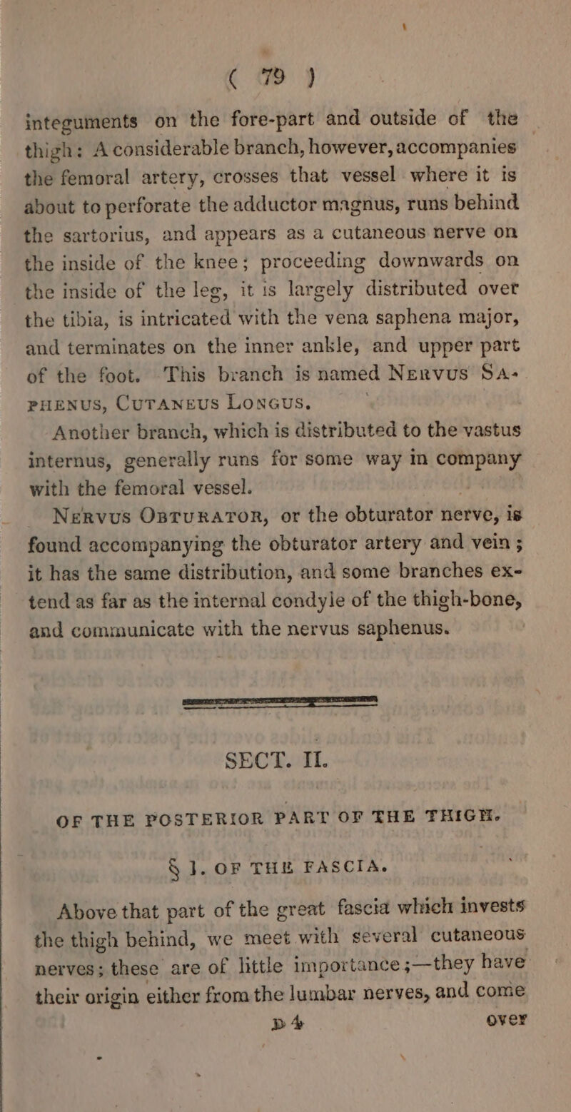 (72) integuments on the fore-part and outside of the thigh: A considerable branch, however, accompanies the femoral artery, crosses that vessel where it is about to perforate the adductor magnus, runs behind the sartorius, and appears as a cutaneous nerve on the inside of the knee; proceeding downwards on the inside of the leg, it is largely distributed over the tibia, is intricated with the vena saphena major, and terminates on the inner ankle, and upper part of the foot. This branch is named Nervus Sa- PHENUS, CUTANEUS LONGUS, Another branch, which is distributed to the vastus internus, generally runs for some way In company with the femoral vessel. _ Nervous Osturaror, or the obturator herve, Ts found accompanying the obturator artery and vein ; it has the same distribution, and some branches ex- tend as far as the internal condyle of the thigh-bone, and communicate with the nervus saphenus. ein se ir anno] SECT. IL OF THE POSTERIOR PART OF THE THIGH. § 1. OF THE FASCIA. Above that part of the great fascia which invests the thigh behind, we meet with several cutaneous nerves; these are of little importance ;—they have their origin either from the lumbar nerves, and come D4 over