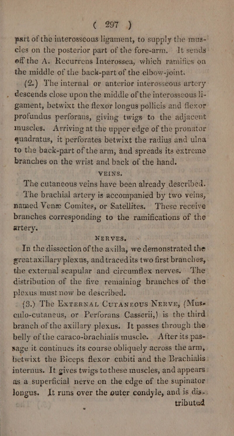 » ( 207 ) part of the interosseous ligament, to supply the mus- cles on the posterior part of the fore-arm. It sends off the A. Recurrens Interossea, which ramifics on the middle of the back-part of the elbow-joint. descends close upon the middle of the interosseous li- gament, betwixt the flexor longus pollicis and flexor profundus perforans, giving twigs to the adjacent muscles. Arriving at the upper edge of the pronator quadratus, it perforates betwixt the radius and ulna to the back-part of the arm, and spreads its extreme branches on the wrist and back of the hand. VEINS. The cutaneous veins have been already described. The brachial artery is accompanied by two veins, named Venze Comites, or Satellites. These receive branches corresponding to the ramifications of the artery. NERVES, In the dissection of the axilla, we demonstrated the greataxillary plexus, and traced its two first branches, the external scapular and circumflex nerves. The distribution of the five remaining branches of the | plexus must now be described. ; (3.) The Exrernant Curangous Nerve, (Muse culo-cutaneus, or Perforans Casserii,) is the third branch of the axillary plexus. It passes through the belly of the caraco-brachialis muscle. | After its pas- sage it continues its course obliquely across the arm, betwixt the Biceps flexor cnbiti and the Brachialis internus. It gives twigs tothese muscles, and appears | as a superficial nerve on the edge of the supinator longus. It runs over the outer condyle, and is dis-. tributed
