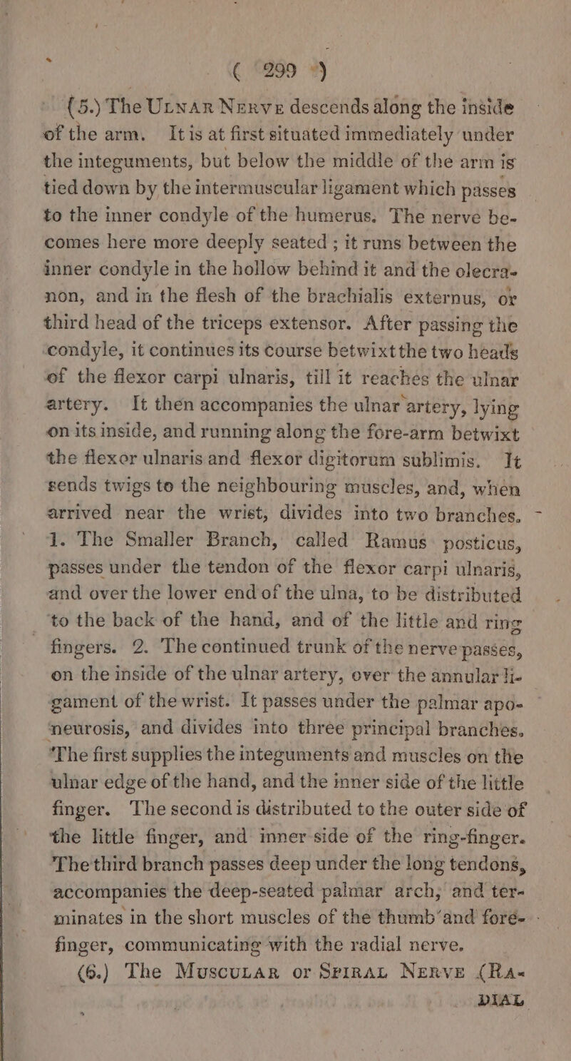 i ( (2999 ») » {5.) The Utnar Nerve descends along the inside of the arm. It is at first situated immediately under the integuments, but below the middle of the arm is tied down by the intermuscular ligament which passes to the inner condyle of the humerus. The nerve be- comes here more deeply seated ; it runs between the inner condyle in the hollow behind it and the olecra- non, and in the flesh of the brachialis externus, or third head of the triceps extensor. After passing the condyle, it continues its course betwixt the two heads of the flexor carpi ulnaris, till it reaches the ulnar artery. It then accompanies the ulnar artery, lying on its inside, and running along the fore-arm betwixt the flexor ulnaris and flexor digitorum sublimis. It sends twigs to the neighbouring muscles, and, when arrived near the wrist, divides into two branches, 1. The Smaller Branch, called Ramus. posticus, passes under the tendon of the flexor carpi ulnaris, and over the lower end of the ulna, to be distributed _ ‘to the back of the hand, and of the little and ring fingers. 2. The continued trunk of the nerve passes, on the inside of the ulnar artery, over the annular li- gament of the wrist. It passes under the palmar apo- ‘neurosis, and divides into three principal branches. ‘The first supplies the integuments and muscles on the ulnar edge of the hand, and the inner side of the little finger. The second is distributed to the outer side of the little finger, and inner side of the ring-finger. The third branch passes deep under the long tendons, accompanies the deep-seated palmar arch, and ter- minates in the short muscles of the thumb’and fore. - finger, communicating with the radial nerve. (6.) The Muscutar or SpiraL Nerve (Ra« DIAL
