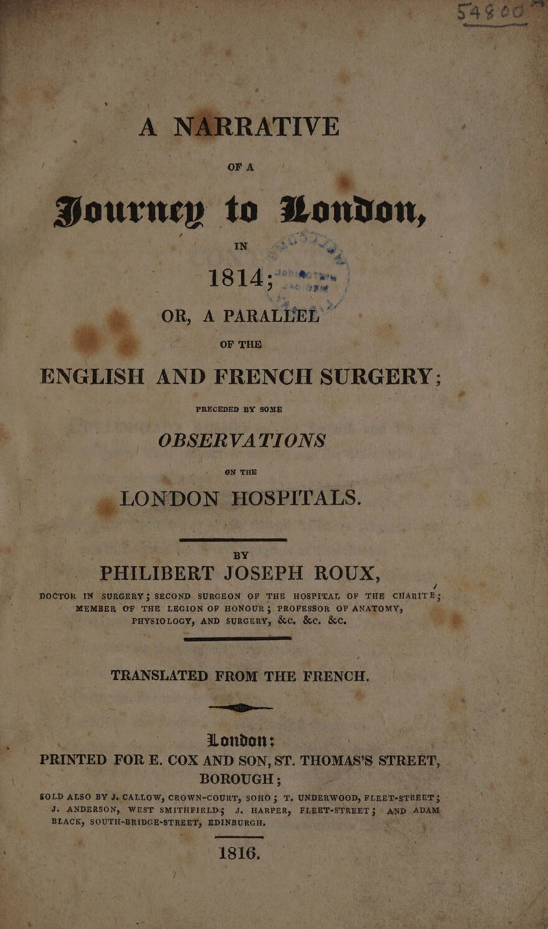 A NARRATIVE | He 0 wrney to stondon, IN / ip ¥ — , 51814 thaw | : m OR, A panatisee” ' » OF THE ENGLISH AND FRENCH SURGERY; OBSERVATIONS ON THE » LONDON HOSPITALS. : BY PHILIBERT JOSEPH ROUX, / DOCTOR IN SURGERY 5 SECOND SURGEON OF THE HOSPITAL OF THE CHARITE; MEMBER OF THE LEGION OF HONOUR; PROFESSOR OF ANATOMY, % PROUOLGGE AND SURGERY, &amp;c, &amp;e. &amp;e. Wo e TRANSLATED FROM THE FRENCH. AUS , ‘ Uondon: PRINTED FOR E. COX AND SON, ST. THOMAS’S STREET, BOROUGH; SOLD ALSO BY J. CALLOW, CROWN-COURT, SOHO; T. UNDERWOOD, FLEET-STREET 5 J. ANDERSON, WEST SMITHFIELD$ J. HARPER, FLEET-STREET3 AND ADAM BLACK, SOUTH-BRIDGE-STREET, EDINBURGH, yes ( CSt oe e eD 1816.