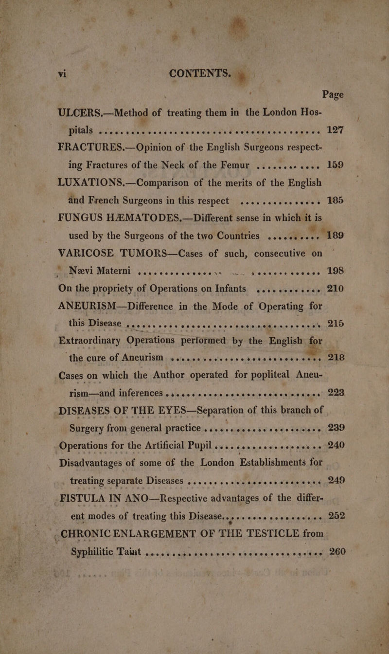 4 T ¥ P by v Oy es LAM SAPS, ea | ’ vi ' CONTENTS. * | | , Page ULCERS.—Method of treating them in the London Hos- PONS. Octal de youre «oid oiule'e ¥iaclis the det aedaina'a a amieee Led FRACTURES.— Opinion of the English Surgeons respect- ing Fractures of the Neck of the Femur .......-.... 159 LUXATIONS.—Comparison of the merits of the English and French Surgeons in this respect sccccvesessedes BOS FUNGUS HAMATODES,—Different sense in which it is used by the Surgeons of the two Countries ....... he “189 VARICOSE TUMORS—Cases of such, consecutive on Ty eVE Matern. vysivecsecsacets nin Cesecvsceeess AG On the propriety of Operations on Infants ......e+.-6. 210 ANEURISM—Difference in the Mode of Operating for this Disease Sh hie A Ui Ulsic tates 6 ee aera ae aces bley ne LD Extraordinary Operations performed by the Englishy, for ‘the cure of Aneurist;» sseesecsssse,h0s0500e0e0 tes LB Cases on high the Author operated for popliteal Aneu- rism—and inferences .s..eccercecesees ae ata co Ra DISEASES OF THE EYES—Separation of this branch of Surgery from general practice » hoes tiie bai’ « EGR Operations for the Artificial Pupil ........ceseeeeeee ee 240 Disadvantages of some of the London Establishments for treating separate Diseases .....+.ceeececesecceeeees 249 FISTULA IN ANO—Respective advantages of the differ- _ ent modes of treating this Disease... vo eve mecewecion es, 2ae CHRONIC ENLARGEMENT OF THE TESTICLE from MT PERatilitic Taput....&lt;4. cal do smne ds cbcmacs «a4 santhanioee