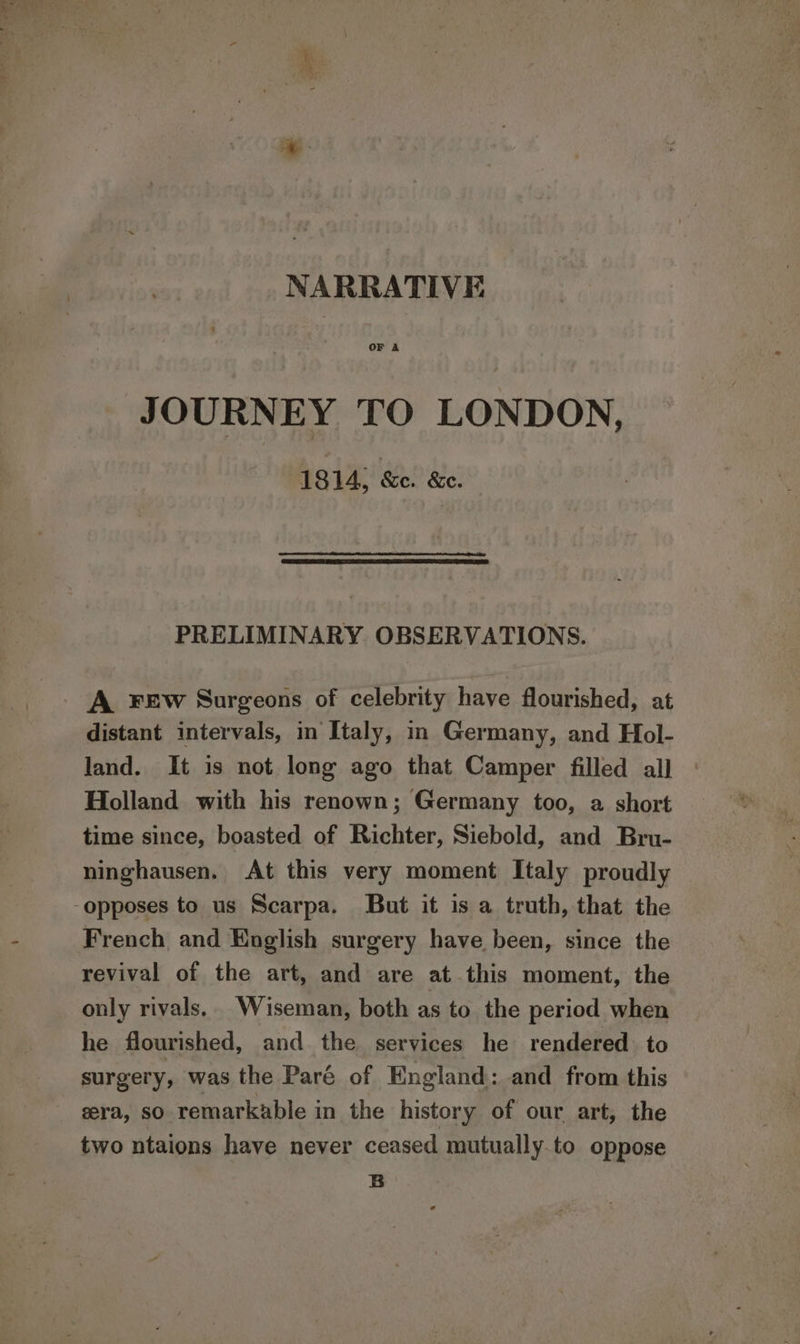 NARRATIVE OF A JOURNEY TO LONDON, 1814, Ke.’ &amp;e. PRELIMINARY OBSERVATIONS. A FEw Surgeons of celebrity have flourished, at distant intervals, in Italy, in Germany, and Hol- land. It is not long ago that Camper filled all Holland with his renown; Germany too, a short time since, boasted of Richter, Siebold, and Bru- ninghausen. At this very moment Italy proudly opposes to us Scarpa. But it is a truth, that the French and English surgery have been, since the revival of the art, and are at this moment, the only rivals. Wiseman, both as to the period when he flourished, and the services he rendered: to surgery, was the Paré of England: and from this gera, so remarkable in the history of our art, the two ntaions have never ceased mutually to oppose B