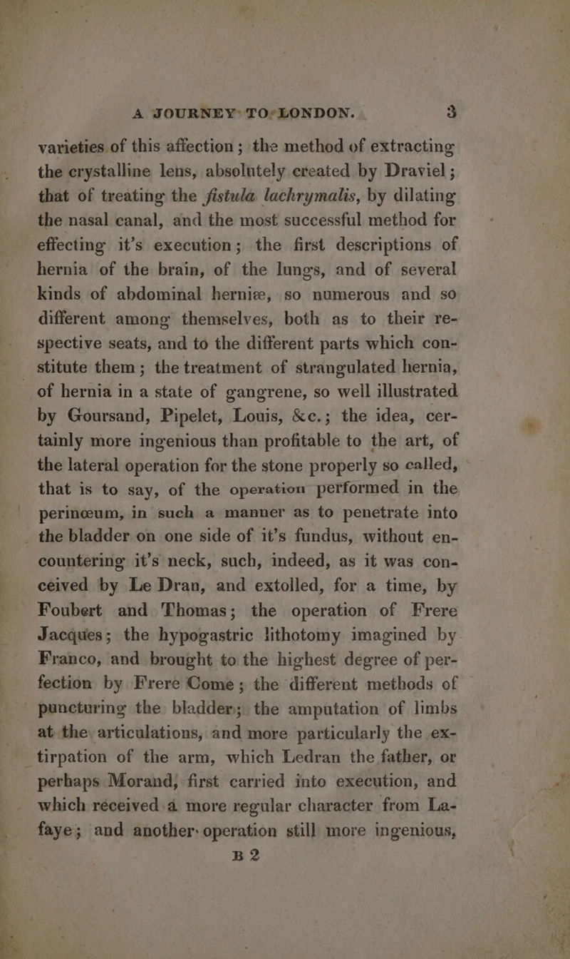 varieties of this affection ; the method of extracting the crystalline lens, absolutely created by Draviel ; that of treating the fistula lachrymalis, by dilating the nasal canal, and the most successful method for effecting it’s execution; the first descriptions of hernia of the brain, of the lungs, and of several kinds of abdominal hernice, so numerous and so different among themselves, both as to their re- spective seats, and to the different parts which con- of hernia in a state of gangrene, so well illustrated by Goursand, Pipelet, Louis, &amp;c.; the idea, cer- tainly more ingenious than profitable to the art, of that is to say, of the operation performed in the perineum, in such a manner as to penetrate into countering it’s neck, such, indeed, as it was con- ceived by Le Dran, and extolled, for a time, by Foubert and Thomas; the operation of Frere Franco, and brought to the highest degree of per- at the: articulations, and more particularly the ex- which réceived 4 more regular character from La- faye; and another: operation still more ingenious, B2 io - eettee » ase. ie