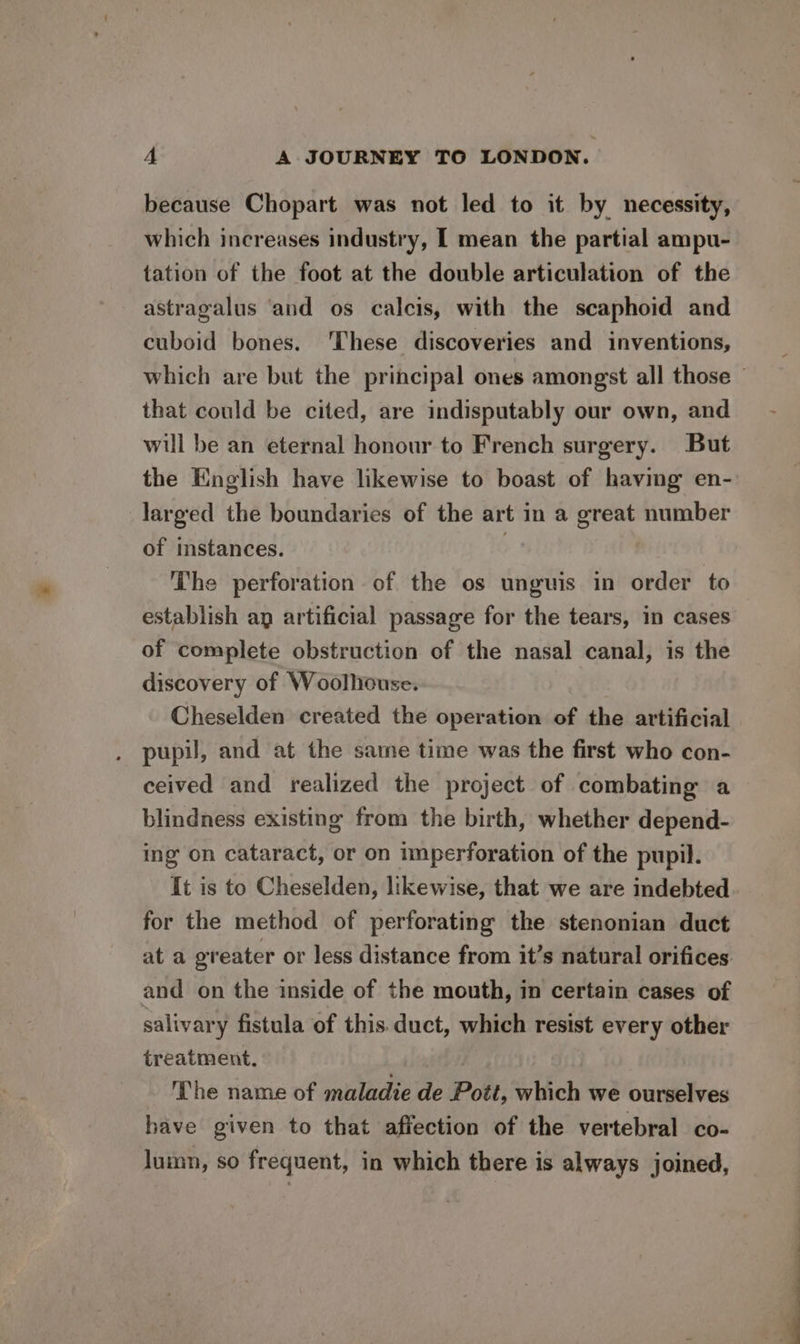 because Chopart was not led to it by necessity, which increases industry, I mean the partial ampu- tation of the foot at the double articulation of the astragalus ‘and os calcis, with the scaphoid and cuboid bones. These discoveries and inventions, that could be cited, are indisputably our own, and will be an eternal honour to French surgery. But the English have likewise to boast of having en- larged the boundaries of the art in a great number of instances. The perforation of the os unguis in order to establish ag artificial passage for the tears, in cases of complete obstruction of the nasal canal, is the discovery of Woolhouse. Cheselden created the operation of the artificial pupil, and at the same time was the first who con- ceived and realized the project of combating a blindness existing from the birth, whether depend- ing on cataract, or on imperforation of the pupil. It is to Cheselden, likewise, that we are indebted for the method of perforating the stenonian duct at a greater or less distance from it’s natural orifices and on the inside of the mouth, in certain cases of salivary fistula of this duct, which resist every other treatment, - The name of maladie de Pott, which we ourselves have given to that affection of the vertebral co- lumn, so frequent, in which there is always joined,