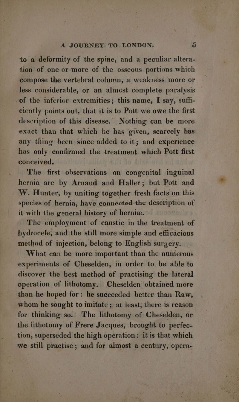 to a deformity of the spine, and a peculiar altera- tion of one or more of the osseous portions which compose the vertebral column, a weakness more or less considerable, or an almost complete paralysis .of the inferior extremities; this name, I say, suffi- ciently points out, that it is to Pott we owe the first description of this disease. Nothing can be more exact than that which he has given, scarcely has any thing been since added to it; and experience has only confirmed the treatment which Pott first conceived. ~The first observations on congenital inguinal hernia are by Arvaud and Haller; but Pott and _ W. Hunter, by uniting together fresh facts on this species of hernia, have connected the description of it with the general history of hernie. The employment of caustic in the treatment of hydrocele, and the still more simple and efficacious method of injection, belong to English surgery. What can be more important than the numerous experiments of Cheselden, in order to: be able to discover the best method of practising the lateral operation of lithoteomy. Cheselden obtained more than he hoped for: he succeeded better than Raw, _whom he sought to imitate ; at ieast, there is reason for thinking so. ‘The lithotomy of Cheselden, or the lithotomy of Frere Jacques, brought to perfec- tion, superseded the high operation: it is that which we still practise ; and for almost a century, opera-