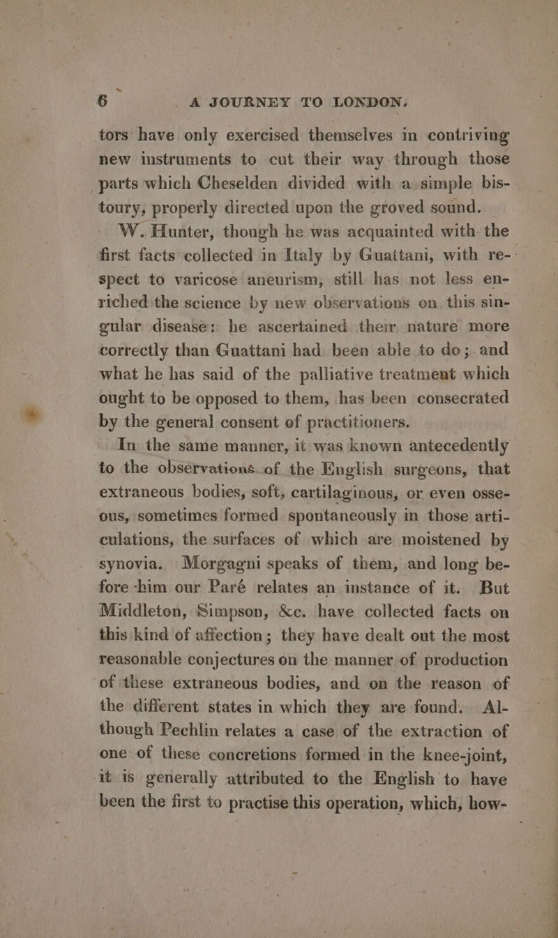 tors have only exercised themselves in contriving new instruments to cut their way through those parts which Cheselden divided with a simple bis- toury, properly directed upon the groved sound. W. Hunter, though he was acquainted with- the first facts collected in Italy by Guattani, with re-- spect to varicose aneurism, still has not less en- riched the science by new observations on. this sin- gular disease: he ascertained their nature more correctly than Guattani had been able to do;. and what he has said of the palliative treatment which ought to be opposed to them, has been consecrated by the general consent of practitioners. In the same manner, it was known antecedently to the observations.of the English surgeons, that extraneous bodies, soft, cartilaginous, or even osse- ous, sometimes formed spontaneously in those arti- culations, the surfaces of which are moistened by synovia. Morgagni speaks of them, and long be- fore -him our Paré relates an instance of it. But Middleton, Simpson, &amp;c. have collected facts on this kind of affection; they have dealt out the most reasonable conjectures on the manner of production of these extraneous bodies, and on the reason of the different states in which they are found. Al- though Pechlin relates a case of the extraction of one of these concretions formed in the knee-joint, it is generally attributed to the English to have been the first to practise this operation, which, how-