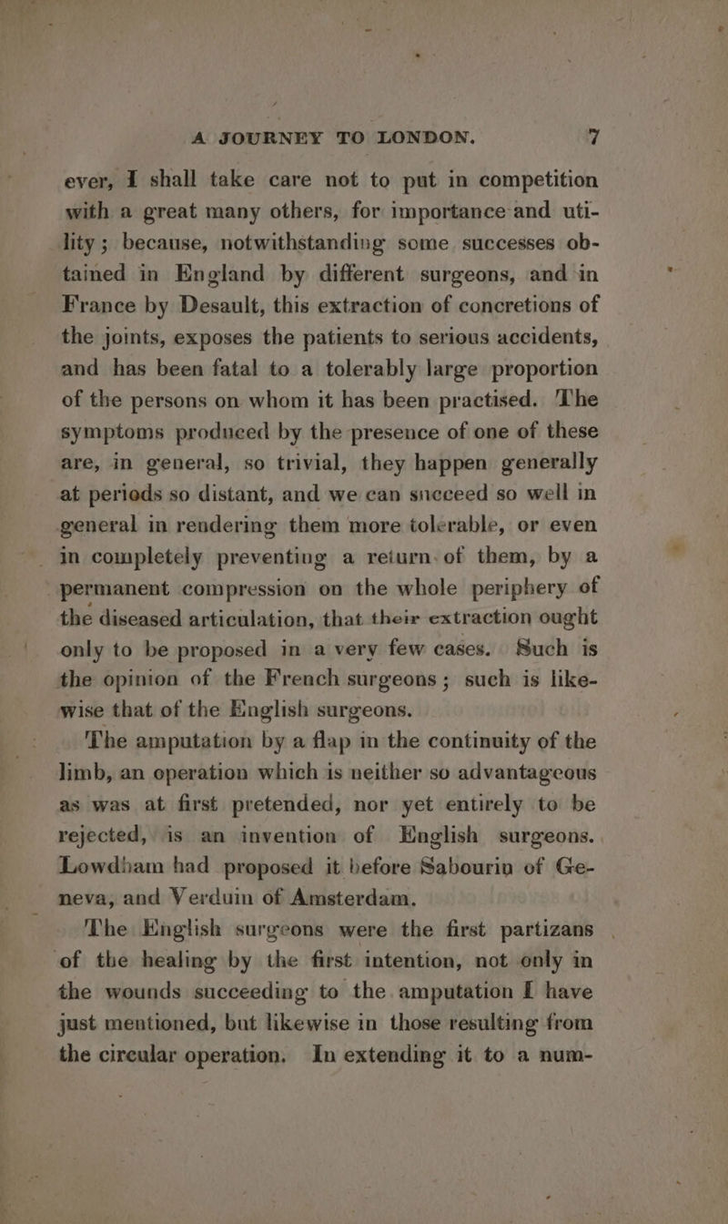 ever, I shall take care not to put in competition with a great many others, for importance and. uti- lity; because, notwithstanding some successes ob- tained in England by different surgeons, and ‘in France by Desault, this extraction of concretions of the joints, exposes the patients to serious accidents, and has been fatal to a tolerably large proportion of the persons on whom it has been practised. The symptoms produced by the presence of one of these are, in general, so trivial, they happen generally at perieds so distant, and we can succeed so well in general in rendering them more tolerable, or even permanent compression on the whole periphery of the diseased articulation, that their extraction ought only to be proposed in a very few cases. Such is the opinion of the French surgeons ; such is like- wise that of the English surgeons. The amputation by a flap in the continuity of the limb, an operation which is neither so advantageous as was at first pretended, nor yet entirely to be rejected, is an invention of English surgeons. Lowdiam had proposed it before Sabourin of Ge- neva, and Verduin of Amsterdam. The English surgeons were the first partizans of the healing by the first intention, not only in the wounds succeeding to the amputation I have just mentioned, but likewise in those resulting from the cireular operation, In extending it to a num-