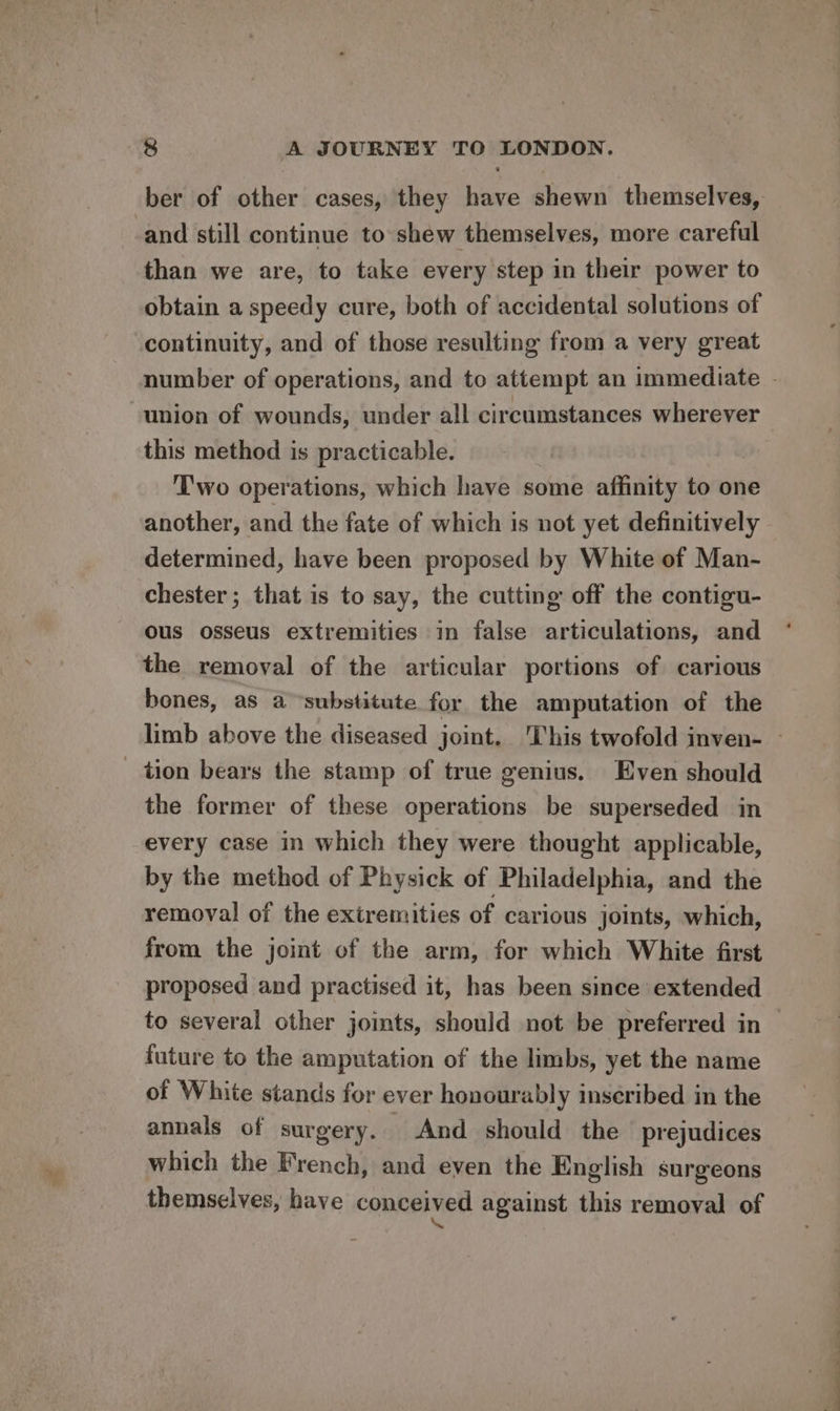 ber of other cases, they have shewn themselves, and still continue to shew themselves, more careful than we are, to take every step in their power to obtain a speedy cure, both of accidental solutions of continuity, and of those resulting from a very great union of wounds, under all circumstances wherever this method is practicable. Two operations, which have some affinity to one another, and the fate of which is not yet definitively determined, have been proposed by White of Man- chester; that is to say, the cutting off the contigu- ous osseus extremities in false articulations, and the removal of the articular portions of carious bones, as a “substitute for the amputation of the tion bears the stamp of true genius. Even should the former of these operations be superseded in every case in which they were thought applicable, by the method of Physick of Philadelphia, and the removal of the extremities of carious joints, which, from the joint of the arm, for which White first proposed and practised it, has been since extended future to the amputation of the limbs, yet the name of White stands for ever honourably inseribed in the annals of surgery. And should the prejudices which the French, and even the English surgeons themselves, have conceived against this removal of ‘ ——— To) ee oe
