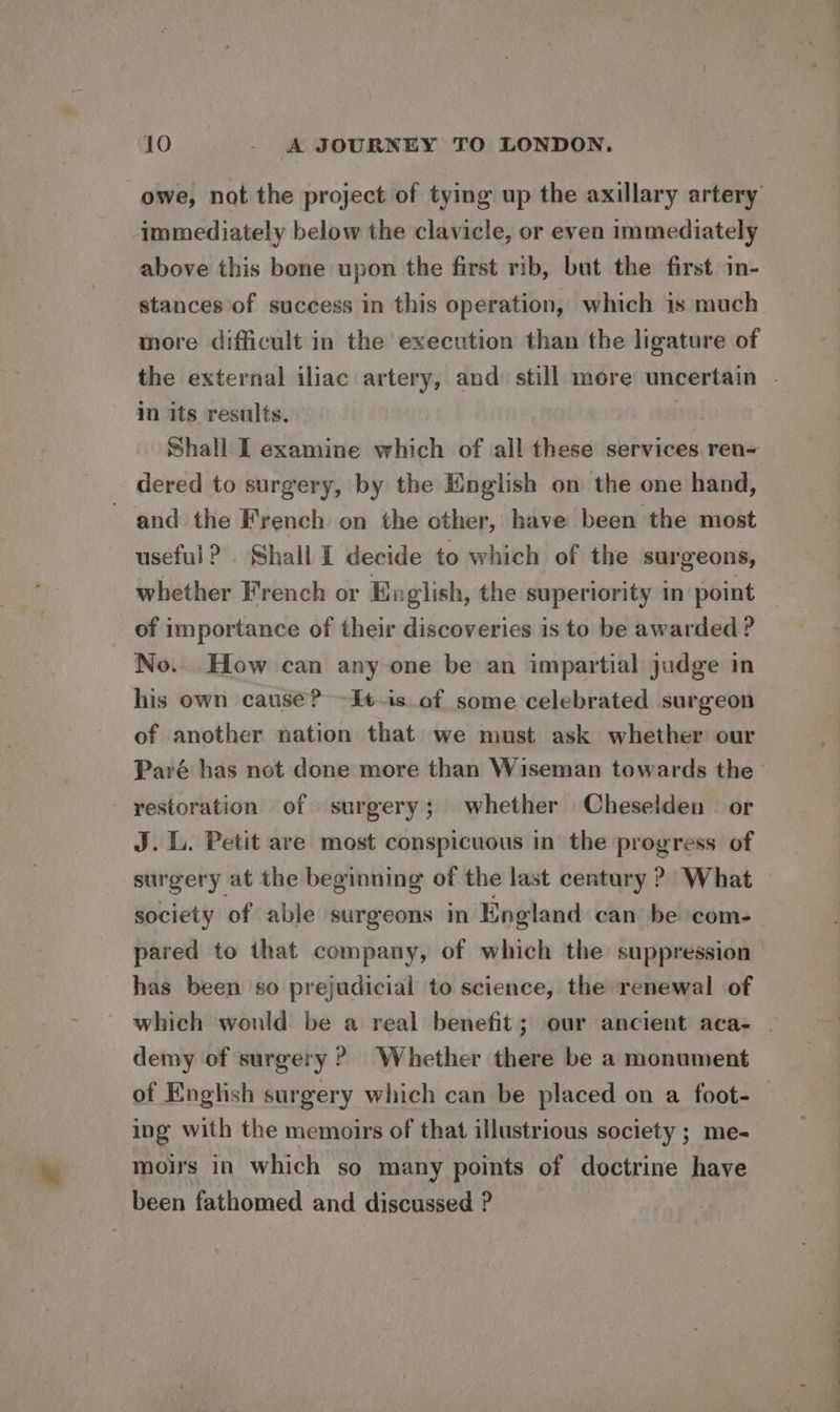 owe, not the project of tying up the axillary artery immediately below the clavicle, or even immediately above this bone upon the first rib, but the first. im- stances of success in this operation, which is much more difficult in the execution than the ligature of in its results. Shall I examine which of all these services ren~ dered to surgery, by the English on the one hand, and the French on the other, have been the most useful? . Shall I decide to which of the surgeons, whether French or Eo lish, the superiority in point of importance of their discoveries is to be awarded ? No. How can any one be an impartial judge in his own cause? -It.is of some celebrated surgeon of another nation that we must ask whether our - yestoration of surgery; whether Cheselden — or J. L. Petit are most conspicuous in the progress of surgery at the beginning of the last century ? What pared to that company, of which the suppression has been so prejudicial to science, the renewal of demy of surgery? Whether there be a monument of English surgery which can be placed on a foot- ing with the memoirs of that illustrious society ; me- mous in which so many points of doctrine have been fathomed and discussed ? Oe