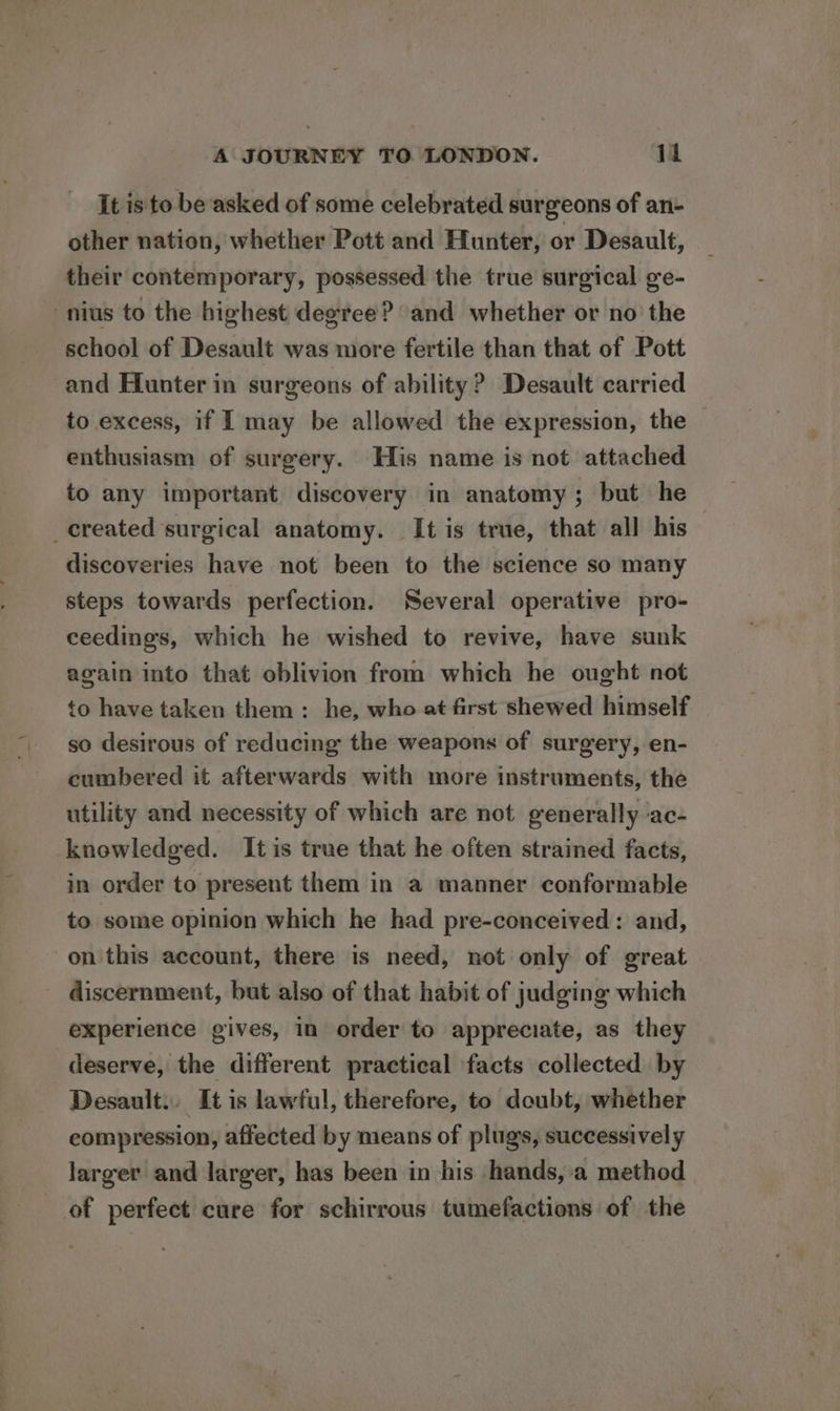 It is to be asked of some celebrated surgeons of an- other nation, whether Pott and Hunter, or Desault, their contemporary, possessed the true surgical ge- nius to the highest degree? and whether or no the school of Desault was more fertile than that of Pott and Hunter in surgeons of ability? Desault carried to excess, if I may be allowed the expression, the enthusiasm of surgery. His name is not attached to any important discovery in anatomy; but he _created surgical anatomy. It is true, that all his discoveries have not been to the science so many steps towards perfection. Several operative pro- ceedings, which he wished to revive, have sunk again into that oblivion from which he ought not to have taken them: he, who at first shewed himself so desirous of reducing the weapons of surgery, en- cumbered it afterwards with more instruments, the utility and necessity of which are not generally ‘ac- knowledged. It is true that he often strained facts, in order to present them in a manner conformable to. some opinion which he had pre-conceived: and, on this account, there is need, not only of great discernment, but also of that habit of judging which experience gives, in order to appreciate, as they deserve, the different practical facts collected by Desault.. It is lawful, therefore, to doubt, whether eompression, affected by means of plugs, successively larger and larger, has been in his hands, a method of perfect cure for schirrous tumefactions of the
