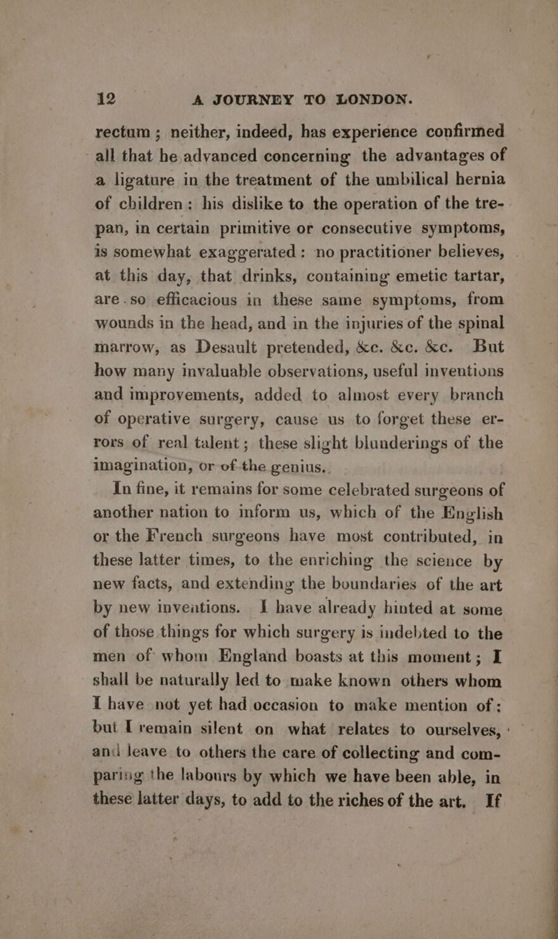 rectum ; neither, indeed, has experience confirmed all that he advanced concerning the advantages of a ligature in the treatment of the umbilical hernia of children: his dislike to the operation of the tre- pan, in certain primitive or consecutive symptoms, is somewhat exaggerated : no practitioner believes, . at this day, that drinks, containing emetic tartar, are.so efficacious in these same symptoms, from wounds in the head, and in the injuries of the spinal marrow, as Desault pretended, &amp;c. &amp;c. &amp;c. But how many invaluable observations, useful inventions and improvements, added to almost every branch of operative surgery, cause us to forget these er- rors of real talent; these slight blunderings of the imagination, or of the genius.. In fine, it remains for some celebrated surgeons of another nation to mform us, which of the English or the French surgeons have most contributed, in these latter times, to the enriching the science by new facts, and extending the boundaries of the art by new inveations. I have already hinted at some of those things for which surgery is indebted to the men of whom England boasts at this moment; I shall be naturally led to make known others whom T have not yet had occasion to make mention of ; but [remain silent on what relates to ourselves, and leave to others the care of collecting and com- paring the labours by which we have been able, in these latter days, to add to the riches of the art. If