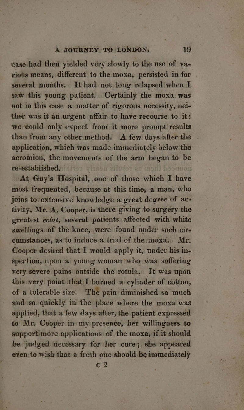ease had then yielded very slowly to the use of va- rious means, different to the moxa, persisted in for several months. It had not, long relapsed when I saw this young patient. Certainly the moxa: was not in this case a: matter of rigorotis. necessity, nei- ther was it an urgent affair to have recourse to it: we could only expect from it more prompt results than from’ any other method. A few days after the application, which was made immediately below the acromion, the movements of the arm began to be re-established. At Guy’s Hospital, one of those which I nave most frequented, because at this time, a man, who joins to extensive knowledge a great degree of ac- _ tivity, Mr. A. Cooper, is there giving to surgery the greatest eclat, several patients affected with white swellings of the knee, were found under such cir- cumstances, as to induce a trial of the:moxa.. Mr. Cooper desired that'I would apply it, under his in- spection, upon a young woman who was suffering very severe pains outside the rotula. It was upon this very point that I burned a cylinder of cotton, of a tolerable size. The pain diminished so much and so quickly in the place where the moxa was applied, that a few days after, the patient expresséd to Mr. Cooper in my presence, her willingness to support more applications of the moxa, if.it should be ‘judged necessary for her cure;. she appeared evento wish that a fresh one should be immediately - C2
