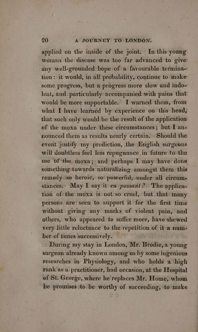 applied on the inside of the joint. In this young woman the disease was too far advanced to give: any well-grounded hope ‘of a favourable termina-: tion: it would, in all probability, continue to make some progress, but a progress more slow and indo- lent, and - particularly accompanied with pains that would: be more supportable. I warned them, from what I have learned by experience on this head, that such only would be the result of the application of the moxa under these circumstances; but [ an- nounced them as results nearly certain. Should the event justify my prediction, the English surgeens will doubtless feel less repugnance in future to’ the use Of the. moxa; and perhaps I may have done something:towards naturalizing amongst them this remedy iso heroic, so’ powerful; under all circum- stances: ‘May I say it en passant? The applica- tion ofthe moxa is not:so cruel, ‘but that) many persons are’seen to support it for the first time without giving any marks of violent pain, and others, who appeared to suffer more, have shewed very little reluctance to the repetition of it a num- ber of times ‘successively. ~ During my stay in London, Mr. Bisdiep’a young surgeon already known among us by some ingenious researches in Physiology, and who holds a high rank’as a practitioner, had occasion, at the Hospital of St. George, where he replaces Mr. Home, whom he promises oto be worthy of succeeding, to make