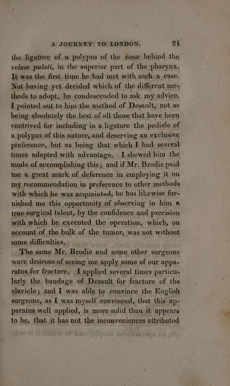 the ligature of a polypus of the nose behind the velum palati, in the superior part of the pharynx. It was the first time he had met with such a case. Not having yet decided which of the different me- thods to adopt, he condescended to ask my advice. I pointed out to him:the method of Desault, not as being absolutely the best of all those that have been | contrived for including in a ligature the pedicle of a polypus of this nature, and deserving an exclusive preference, but as being that. which I had. several times adopted with advantage. Ishewed him the mode of accomplishing this; and if Mr. Brodie paid me a great mark of deference in employing it on my recommendation in preference to other methods with which he was acquainted, he has likewise fur- nished me this opportunity of observing in him a true surgical talent, by the confidence and precision with which he. executed the operation, which, on account of the bulk of the tumor, was not without some difficulties... ) The same Mr. Brodie and some other surgeons were desirous of seeing me apply, some of our appa- ratus for fracture. I applied several times particu- larly the bandage of: Desault for fracture of the clavicle; and I was able to convince the English surgeons, as I was myself convinced, that this ap- paratus well applied, is more solid than it appears to be, that it has not the i inconveniences attributed