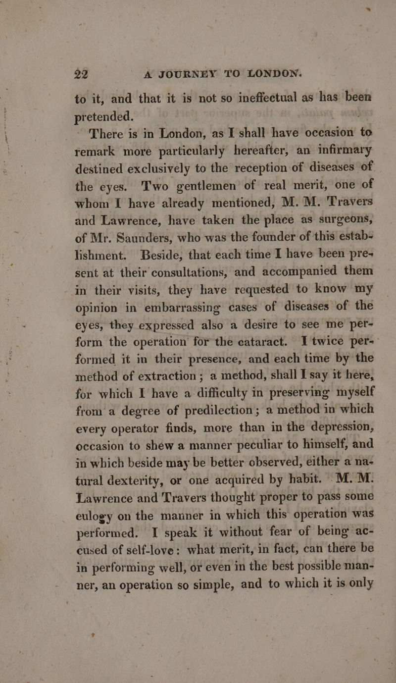 to it, and that it is not so ineffectual as has been pretended. 7 There is in London, as I shall have oceasion to. remark more particularly hereafter, an infirmary destined exclusively to the reception of diseases of the eyes. Two gentlemen of real merit, one of whom I have already mentioned, M. M. Travers and Lawrence, have taken the place as surgeons, of Mr. Saunders, who was the founder of this estab- lishment. Beside, that each time I have been pre- sent at their consultations, and accompanied them in their visits, they have requested to know my opinion in embarrassing cases of diseases of the eyes, they expressed also a desire to see me per- form the operation for the cataract. I twice per- formed it in their presence, and each time by the method of extraction ; a method, shall I say it here, for which I have a difficulty in preserving myself froma degree of predilection; a method in which every operator finds, more than in the depression, occasion to shew a manner peculiar to himself, and in which beside may be better observed, either a na- tural dexterity, or one acquired by habit. M.M. Lawrence and Travers thought proper to pass some eulogy on the manner in which this operation was performed. I speak it without fear of being ac- cused of self-love: what merit, in fact, can there be in performing well, or even in the best possible man- ner, an operation so simple, and to which it is only