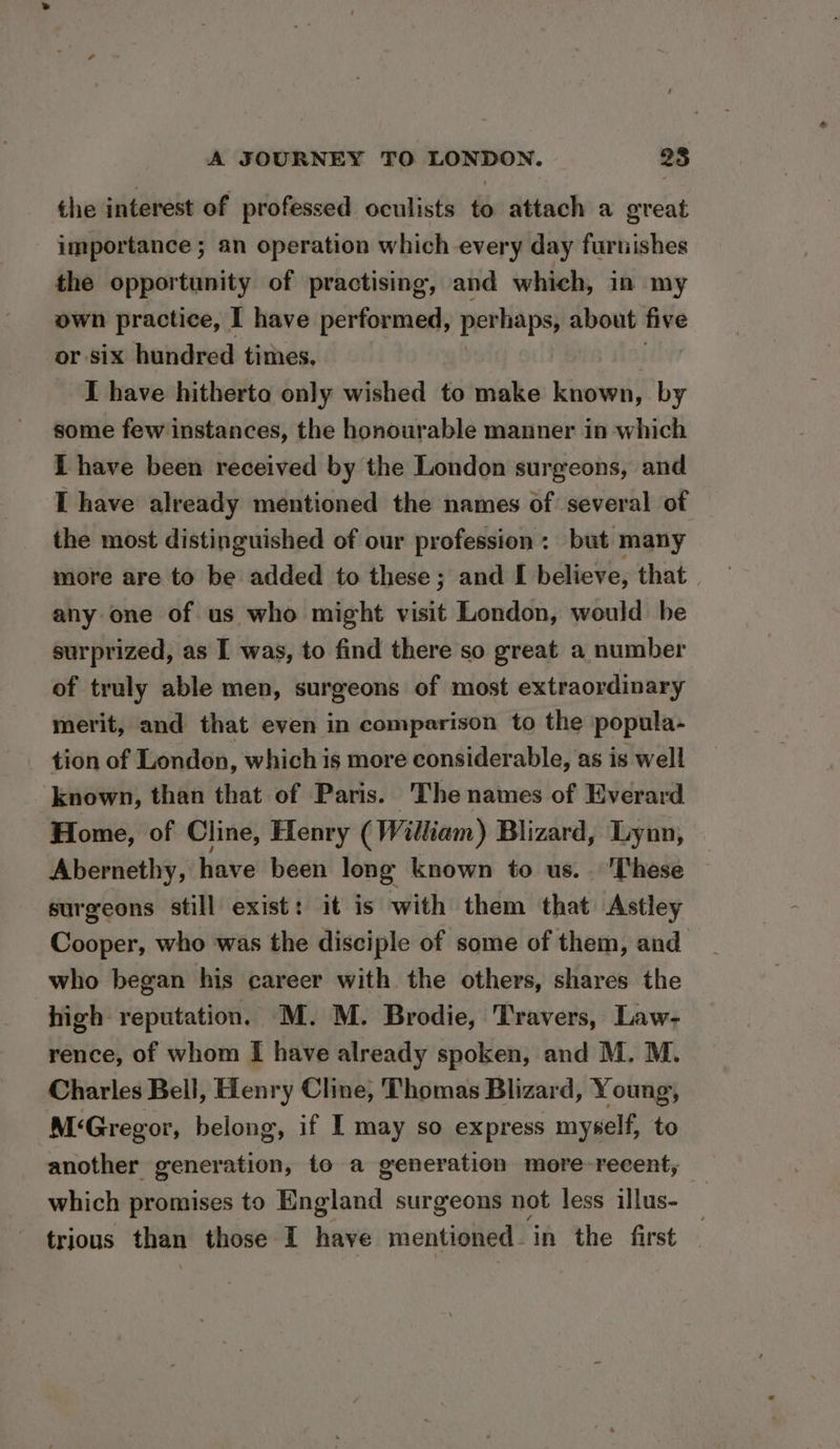 the interest of professed oculists to attach a great importance ; an operation which every day furnishes the opportunity of practising, and which, in my own practice, I have performed, perhaps, about five or six hundred times. I have hitherto only wished to make known, by some few instances, the honourable manner in which I have been received by the London surgeons, and I have already mentioned the names of several of the most distinguished of our profession: but many more are to be added to these; and I believe, that | any one of us who might visit London, would be surprized, as I was, to find there so great a number of truly able men, surgeons of most extraordinary merit, and that even in comparison to the popula- tion of London, which is more considerable, as is well known, than that of Paris. The names of Everard Home, of Cline, Henry (William) Blizard, Lynn, Abernethy, have been long known to us. These surgeons still exist: it is with them that Astley Cooper, who was the disciple of some of them, and who began his career with the others, shares the high reputation. M. M. Brodie, Travers, Law- rence, of whom I have already spoken, and M. M. Charles Bell, Henry Cline, Thomas Blizard, Young, M‘Gregor, belong, if I may so express myself, to another generation, to a generation more-recent,; which promises to England surgeons not less illus- trious than those I haye mentioned. in the first