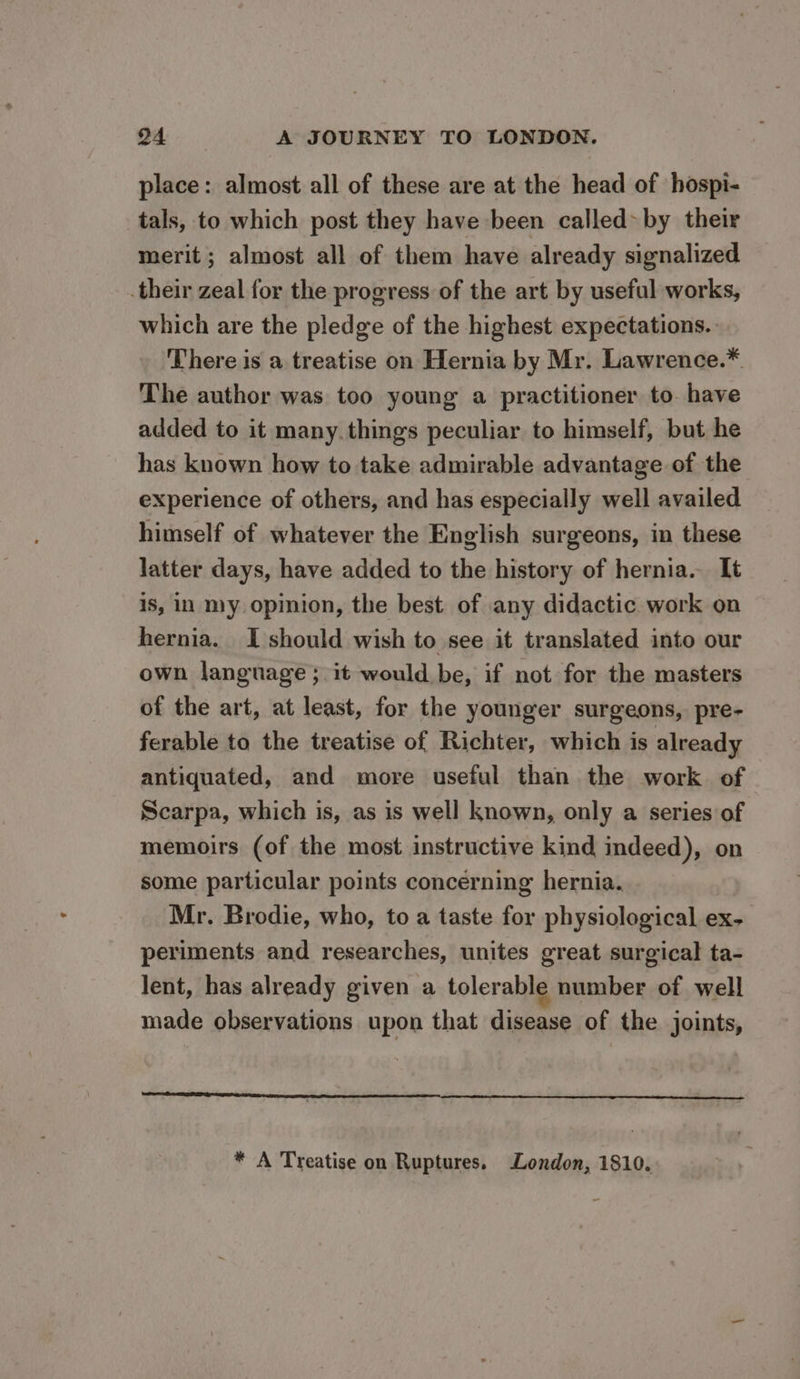 place: almost all of these are at the head of hospi- tals, to which post they have been called by their merit ; almost all of them have already signalized their zeal for the progress of the art by useful works, which are the pledge of the highest expectations. There is a treatise on Hernia by Mr. Lawrence.*. The author was too young a practitioner to. have added to it many. things peculiar to himself, but he has known how to take admirable advantage of the experience of others, and has especially well availed himself of whatever the English surgeons, in these latter days, have added to the history of hernia. It is, In my opinion, the best of any didactic work on hernia. I should wish to see it translated into our own language; it would be, if not for the masters of the art, at least, for the younger surgeons, pre- ferable to the treatise of Richter, which is already antiquated, and more useful than the work of Scarpa, which is, as is well known, only a series of memoirs (of the most instructive kind indeed), on some particular points concerning hernia. Mr. Brodie, who, to a taste for physiological ex- periments and researches, unites great surgical ta- lent, has already given a tolerable number of well made observations upon that disease of the joints, * A Treatise on Ruptures. London, 1810.