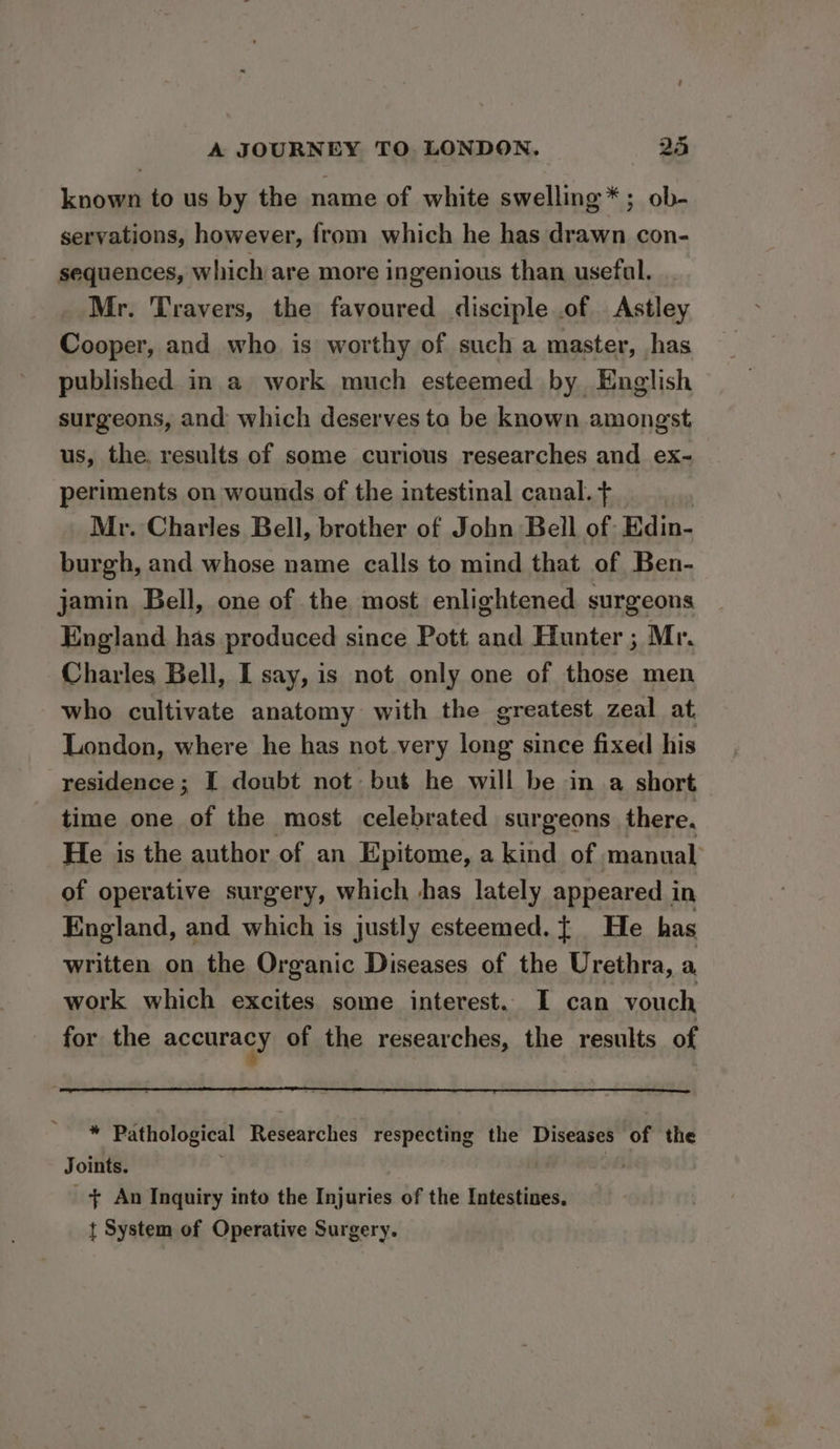 known to us by the name of white swelling *; ob- servations, however, from which he has drawn con- sequences, which are more ingenious than usefal. Mr. Travers, the favoured disciple .of Astley Cooper, and who is worthy of such a master, has published in a work much esteemed by English surgeons, and which deserves to be known amongst. us, the. results of some curious researches and ex-~ periments on wounds of the intestinal canal. + Mr. Charles Bell, brother of John Bell of: Edin- burgh, and whose name calls to mind that of Ben- jamin Bell, one of the most enlightened surgeons England has produced since Pott and Hunter ; Mr. Charles Bell, I say, is not only one of those men who cultivate anatomy with the greatest zeal at. London, where he has not very long since fixed his residence ; I doubt not but he will be in a short time one of the most celebrated surgeons there. He is the author of an Epitome, a kind of manual of operative surgery, which shas lately appeared i in England, and which is justly esteemed. { He has written on the Organic Diseases of the Urethra, a work which excites some interest. I can vouch for the agcuragy of the researches, the results of * Pathological Researches respecting the Diseases of the Joints. | + An Inquiry into the Injuries of the Intestines. t System of Operative Surgery.