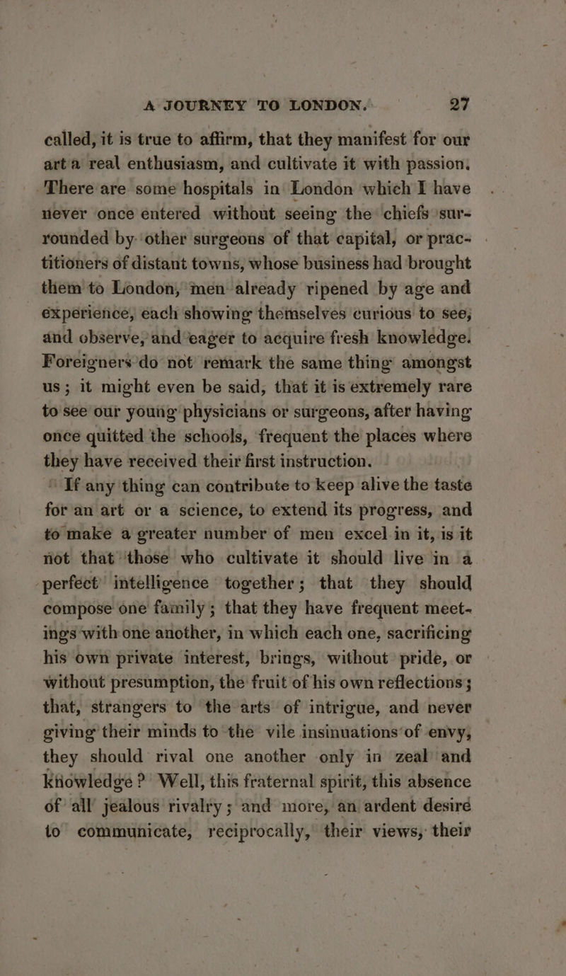 called, it is true to affirm, that they manifest for our arta real enthusiasm, and cultivate it with passion, There are some hospitals in London which I have never once entered without seeing the chiefs ‘sur- rounded by: ‘other surgeons of that capital, or prac- . titioners of distant towns, whose business had brought them to London, men already ripened by age and experience, each showing theinselves curious to see, and observe, and ‘eager to acquire fresh knowledge. Foreigners’do not remark the same thing amongst us ; it might even be said, that it is extremely rare to see our young physicians or surgeons, after having once quitted the schools, frequent the places where they have received their first instruction. ‘ If any thing can contribute to keep alive the taste for an art or a science, to extend its progress, and to make a greater number of men excel in it, is it not that ‘those who cultivate it should live in a perfect’ intelligence together; that they should compose one family; that they have frequent meet- ings with one another, in which each one, sacrificing his own private interest, brings, without pride, or without presumption, the fruit of his own reflections; that, strangers to the arts of intrigue, and never giving their minds to the vile insinuations’of envy, they should rival one another only in zeal and Ktiowledge P Well, this fraternal spirit, this absence of all’ jealous rivalry ; and more, an ardent desiré to communicate, reciprocally, their views, their