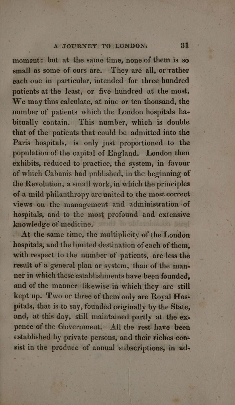 moment: but at the same time, none of them is so small as some of ours are. ‘They are all, or ‘rather each one in particular, intended for three hundred patients at the least, or five hundred at the most. We may thus calculate, at nine or ten thousand, the number of patients which the London hospitals ha- bitually contain. This number, which is double that of the patients that could be admitted into the Paris hospitals, is only just proportioned to the population of the capital of England. London then exhibits, reduced to practice, the system, in favour of which Cabanis had published, in the beginning of the Revolution, a small work ,in which the principles of a mild philanthropy are united to the most correct views on the management and administration of hospitals, and to the most profound and extensive knowledge of medicine. At the same time, the multiplicity of the London hospitals, and the limited destination of each of them, with respect to the number of patients, are less the result of a general plan or system, than of the man- ner in which these establishments have been founded, and of the manner likewise in which they are still kept up. ‘Two or three of them only are Royal Hos- pitals, that is to say, founded originally by the State, and, at this day, still maintained partly at. the ex- pence of the Government. All the rest have been established by private persons, and their riches con- sist in the produce of annual subscriptions, in ad-