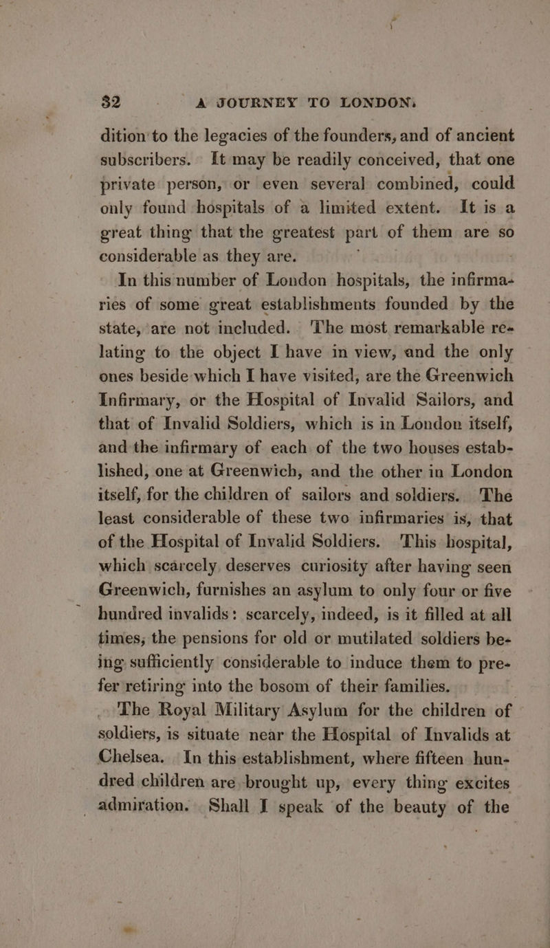 $2 - - &amp; JOURNEY TO LONDON: dition’ to the legacies of the founders, and of ancient subscribers. It may be readily conceived, that one private person, or even several combined, could only found hospitals of a limited extent. It is a great thing that the greatest part of them are so considerable as they are. : In this number of London hospitals, the infirma- ries of some great establishments founded by the state, are not included. ‘The most remarkable re- lating to the object I have in view, and the only ones beside which I have visited, are the Greenwich Infirmary, or the Hospital of Invalid Sailors, and that of Invalid Soldiers, which is in London itself, and the infirmary of each of the two houses estab- lished, one at Greenwich, and the other in London itself, for the children of sailors and soldiers. The least considerable of these two infirmaries is, that of the Hospital of Invalid Soldiers. This hospital, which scarcely, deserves curiosity after having seen Greenwich, furnishes an asylum to only four or five hundred invalids: scarcely, indeed, is it filled at all times; the pensions for old or mutilated soldiers be- ing sufficiently considerable to induce them to pre- fer retiring into the bosom of their families. | The Royal Military Asylum for the children of soldiers, is situate near the Hospital of Invalids at Chelsea. In this establishment, where fifteen hun- dred children are brought up, every thing excites