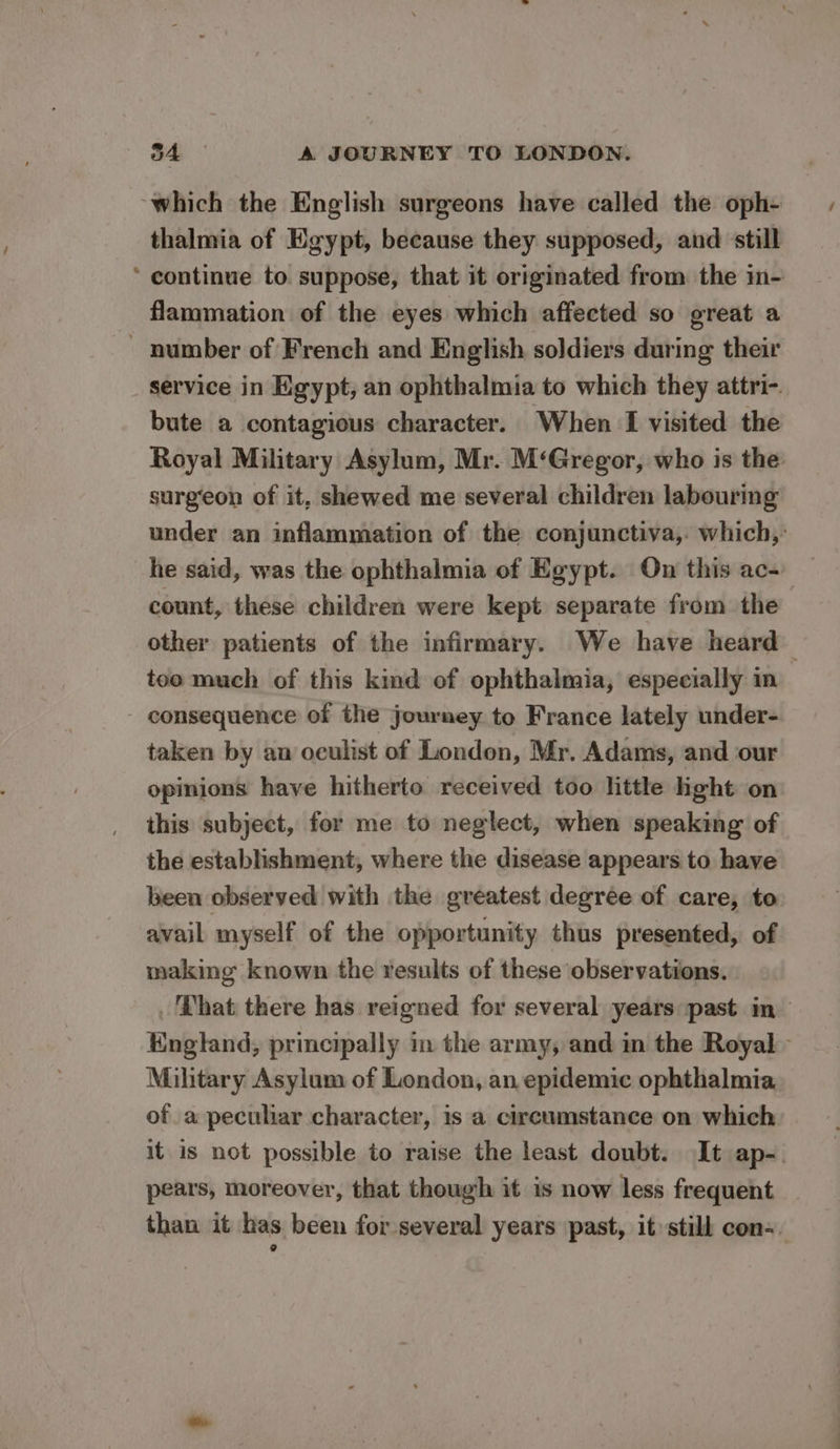 ‘which the English surgeons have called the oph- thalmia of Egypt, because they supposed, and ‘still continue to suppose, that it originated from the in- flammation of the eyes which affected so great a ~ number of French and English soldiers during their _ service in Egypt, an ophthalmia to which they attri-. bute a contagious character. When I visited the Royal Military Asylum, Mr. M‘Gregor, who is the surgeon of it, shewed me several children labouring under an inflammation of the conjunctiva,. which,: he said, was the ophthalmia of Egypt. On this ac- count, these children were kept separate from the other patients of the infirmary. We have heard too much of this kind of ophthalmia, especially in consequence of the journey to France lately under- taken by an oculist of London, Mr. Adams, and our opinions have hitherto received too little light on this subject, for me to neglect, when speaking of the establishment, where the disease appears to have been observed with the greatest degree of care, to avail myself of the opportunity thus presented, of making known the results of these observations. _ Phat there has reigned for several years past in England, principally in the army, and in the Royal - Mihtary Asylum of London, an epidemic ophthalmia of a peculiar character, is a circumstance on which it is not possible to raise the least doubt. It ap-. pears, moreover, that though it is now less frequent than it has been for several years past, it still con=.