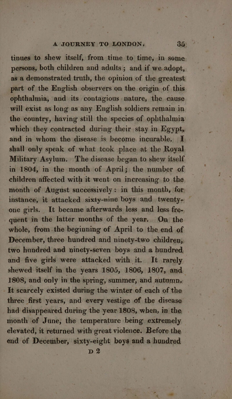tinues to shew itself, from time to time, in some persons, both children and adults ; and if we adopt, as a demonstrated truth, the opinion of the greatest part of the English observers on the origin of this ophthalmia, and its contagious nature, the cause will exist as long as any English soldiers remain in the country, having still the species of ophthalmia which they contracted during their stay in Egypt, and in whom the disease 1s become. incurable. 1 shall only speak of what took place at the Royal Military Asylum. The disease began to shew itself in 1804, in the month of April; the number of children affected with it went on increasing to the month of August successively: in this month, for. instance, it attacked sixty-nine boys and twenty- one girls. It became afterwards less and less fre- quent in the latter months of the year. On the whole, from the beginning of April to the end of December, three hundred and ninety-two children, two hundred and ninety-seven boys and a hundred. and five girls were attacked with it. It rarely shewed itself m the years 1805, 1806, 1807, and_ 1808, and only in the spring, summer, and autumn, -It scarcely existed during the winter of each of the three first years, and every vestige of the disease had disappeared during the year 1808, when, in the . month of June, the temperature being extremely — elevated, it returned with great violence. Before the end of December, sixty-eight boys and a hundred , D2