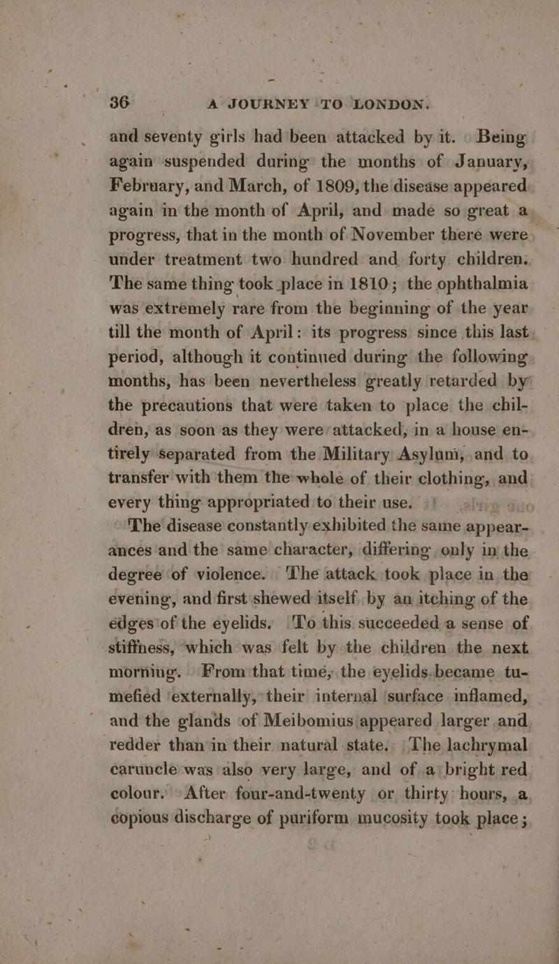 and seventy girls had been attacked by it. Being again suspended during’ the months of January, February, and March, of 1809, the disease appeared again in the month of April, and made so great a, progress, that in the month of November there were under treatment two hundred and. forty children. The same thing took place in 1810; the ophthalmia was extremely rare from the beginning of the year till the month of April: its progress since this last, period, although it continued during the following months, has been nevertheless greatly retarded by the precautions that were taken to place the chil- dren, as soon as they were/attacked, in a house en- tirely separated from the Military Asylum, ,and to transfer with them the whole of their eae and every thing appropriated to their use. guie The disease constantly exhibited the same s appear ances and the same character, differing only in the degree of violence. ‘The attack took place in the evening, and first shewed itself by an itching of the édges'of the eyelids, |'T'o this succeeded a sense of stiffness, which was felt by the children the next morning. From that time, the eyelids.became tu- mefied ‘externally, their internal ‘surface mflamed, and the glands of Meibomius appeared larger and, redder thanin their natural state. The lachrymal caruncle wags also very large, and of a bright red. colour. © After four-and-twenty or thirty: hours, a, copious discharge of puriform mucosity took place ;