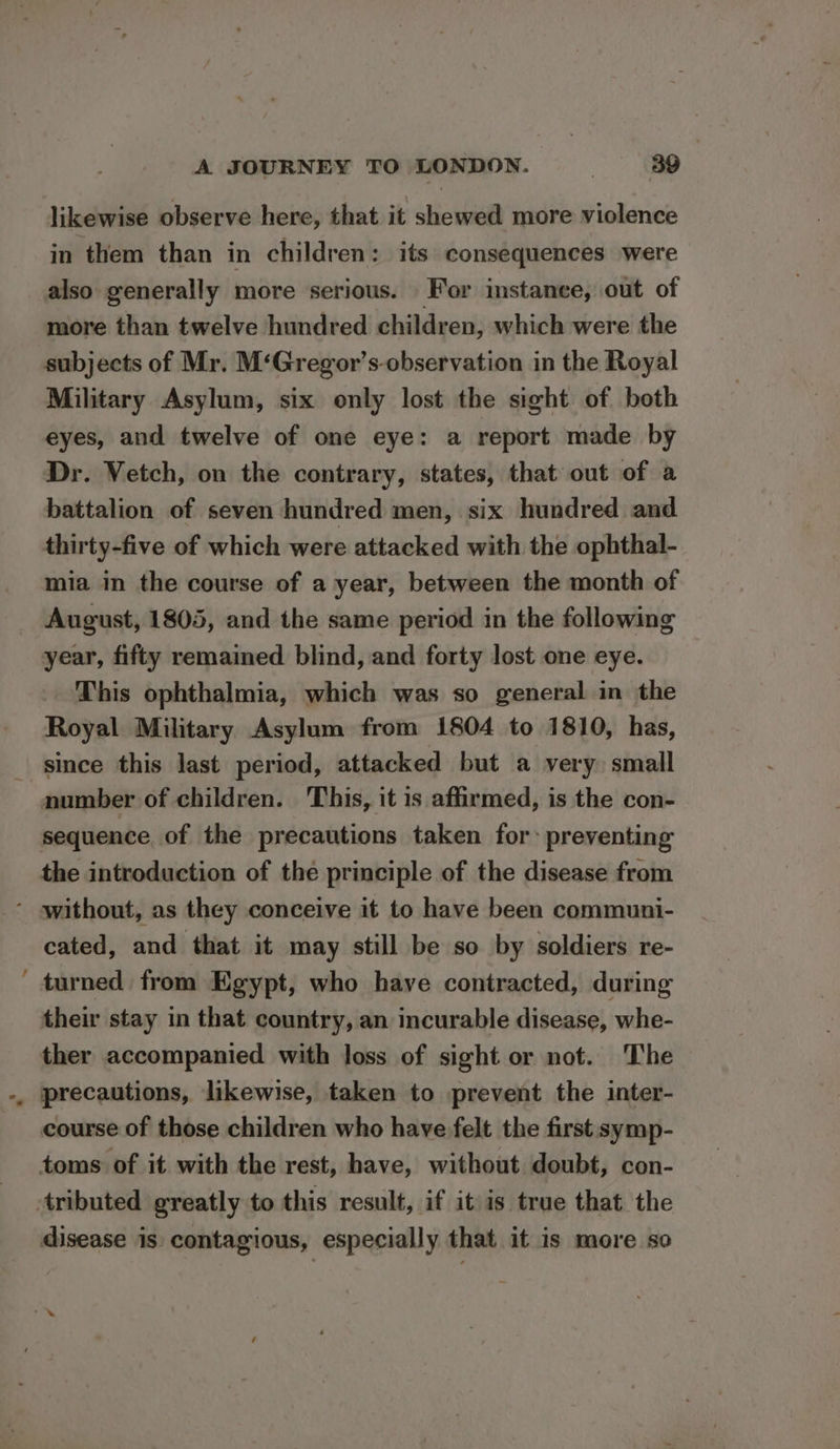 ~ likewise observe here, that it shewed more violence in them than in children: its consequences were also generally more serious. For instance, out of more than twelve hundred children, which were the subjects of Mr. M‘Gregor’s-observation in the Royal Military Asylum, six only lost the sight of both eyes, and twelve of one eye: a report made by Dr. Vetch, on the contrary, states, that out of a battalion of seven hundred men, six hundred and thirty-five of which were attacked with the ophthal- mia in the course of a year, between the month of August, 1805, and the same period in the following year, fifty remained blind, and forty lost one eye. This ophthalmia, which was so general in the Royal Military Asylum from 1804 to 1810, has, since this last period, attacked but a very small number of children. ‘This, it is affirmed, is the con- sequence of the precautions taken for: preventing the introduction of the principle of the disease from cated, and that it may still be so by soldiers re- turned from Egypt, who have contracted, during their stay in that country, an incurable disease, whe- ther accompanied with loss of sight or not. The precautions, likewise, taken to prevent the inter- course of those children who have felt the first symp- toms of it with the rest, have, without doubt, con- disease is contagious, especially that it is more so